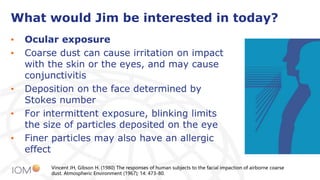 What would Jim be interested in today?
• Ocular exposure
• Coarse dust can cause irritation on impact
with the skin or the eyes, and may cause
conjunctivitis
• Deposition on the face determined by
Stokes number
• For intermittent exposure, blinking limits
the size of particles deposited on the eye
• Finer particles may also have an allergic
effect
Vincent JH, Gibson H. (1980) The responses of human subjects to the facial impaction of airborne coarse
dust. Atmospheric Environment (1967); 14: 473-80.
 