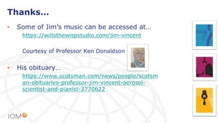Thanks…
• Some of Jim’s music can be accessed at…
https://willothewispstudio.com/jim-vincent
Courtesy of Professor Ken Donaldson
• His obituary…
https://www.scotsman.com/news/people/scotsm
an-obituaries-professor-jim-vincent-aerosol-
scientist-and-pianist-3770622
 