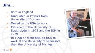 Jim…
• Born in England
• Graduated in Physics from
University of Durham
• Moved to the USA to work
• Returned to the University of
Strathclyde in 1972 and the IOM in
1979
• In 1998 he went back to USA to
work at the University of Minnesota,
then the University of Michigan
 