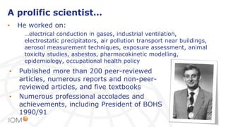 A prolific scientist…
• He worked on:
…electrical conduction in gases, industrial ventilation,
electrostatic precipitators, air pollution transport near buildings,
aerosol measurement techniques, exposure assessment, animal
toxicity studies, asbestos, pharmacokinetic modelling,
epidemiology, occupational health policy
• Published more than 200 peer-reviewed
articles, numerous reports and non-peer-
reviewed articles, and five textbooks
• Numerous professional accolades and
achievements, including President of BOHS
1990/91
 