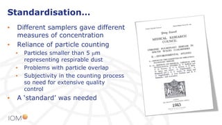 Standardisation…
• Different samplers gave different
measures of concentration
• Reliance of particle counting
• Particles smaller than 5 mm
representing respirable dust
• Problems with particle overlap
• Subjectivity in the counting process
so need for extensive quality
control
• A ‘standard’ was needed
 