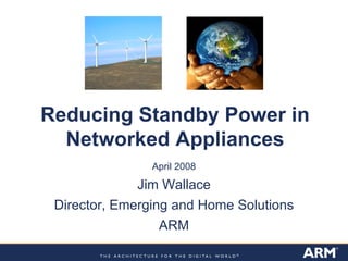 Reducing Standby Power in
Networked Appliances
April 2008
Jim Wallace
Director, Emerging and Home Solutions
ARM
 