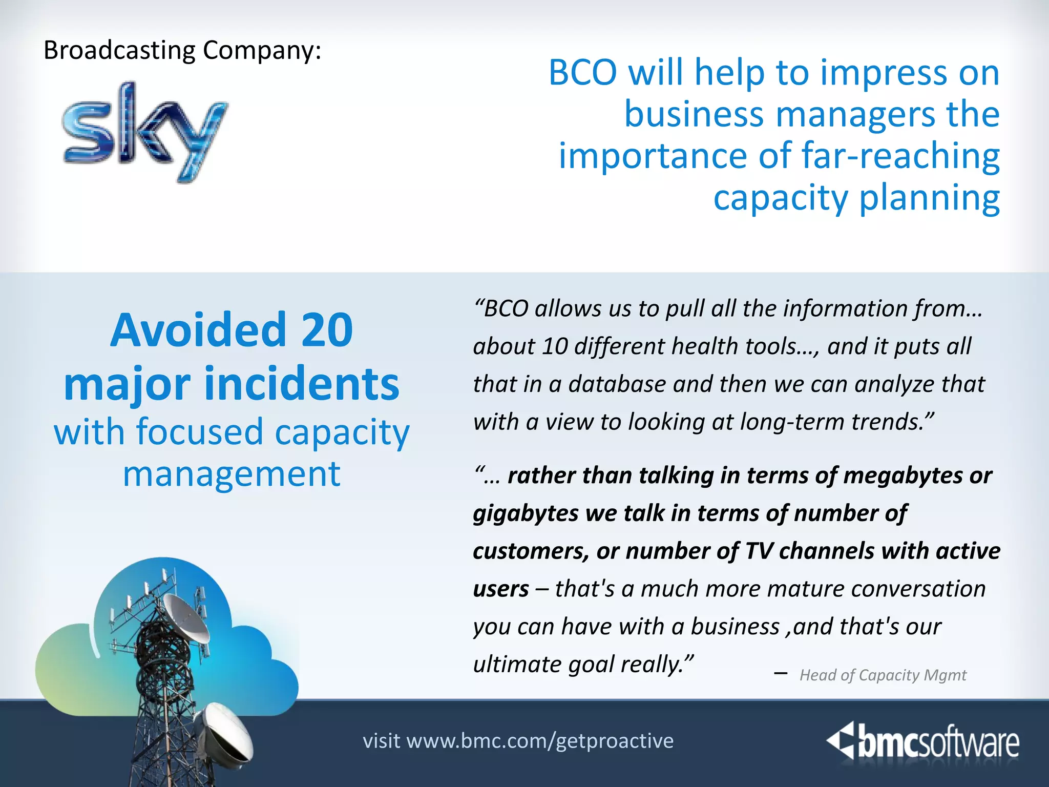 Broadcasting Company:

BCO will help to impress on
business managers the
importance of far-reaching
capacity planning

Avoided 20
major incidents
with focused capacity
management

“BCO allows us to pull all the information from…
about 10 different health tools…, and it puts all
that in a database and then we can analyze that
with a view to looking at long-term trends.”
“… rather than talking in terms of megabytes or
gigabytes we talk in terms of number of
customers, or number of TV channels with active
users – that's a much more mature conversation
you can have with a business ,and that's our
ultimate goal really.”
– Head of Capacity Mgmt

visit www.bmc.com/getproactive
© Copyright 11/12/2013 BMC Software, Inc

8

 