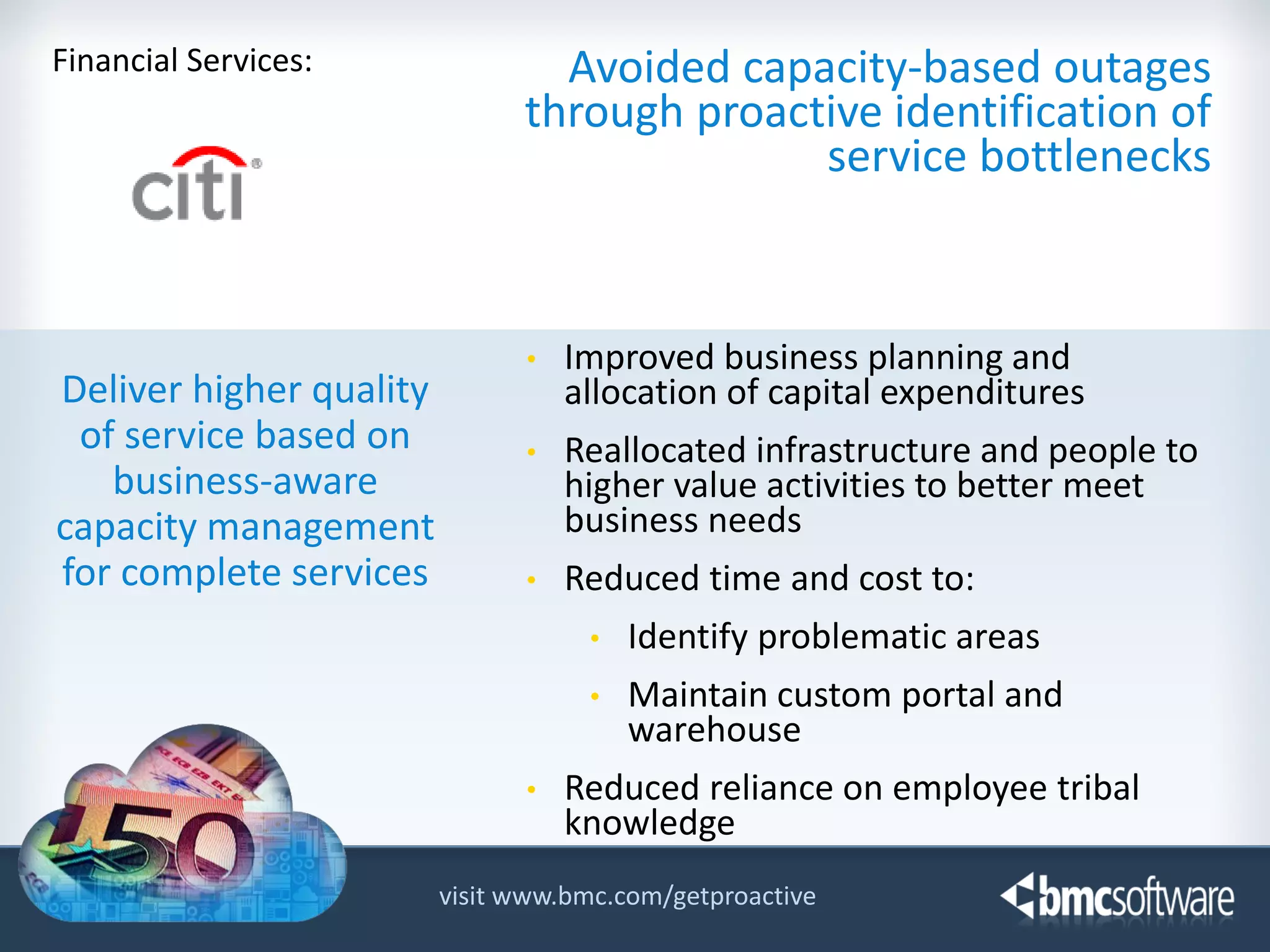 Financial Services:

Deliver higher quality
of service based on
business-aware
capacity management
for complete services

Avoided capacity-based outages
through proactive identification of
service bottlenecks

•

Improved business planning and
allocation of capital expenditures

•

Reallocated infrastructure and people to
higher value activities to better meet
business needs

•

Reduced time and cost to:
•
•

•

Identify problematic areas
Maintain custom portal and
warehouse

Reduced reliance on employee tribal
knowledge

visit www.bmc.com/getproactive
© Copyright 11/12/2013 BMC Software, Inc

9

 