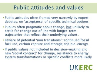 Click to add titlePublic attitudes and values
Public attitudes often framed very narrowly by expert
debates: on ‘acceptance’ of specific technical options
Publics often pragmatic about change, but unlikely to
settle for change out of line with longer-term
trajectories that reflect their underlying values.
Beware of potential ‘non transitions’: continued fossil
fuel use, carbon capture and storage and bio-energy
If public values not included in decision-making and
new ‘social contract’ for change, resistance to energy
system transformations or specific conflicts more likely
 