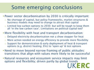 Click to add titleSome emerging conclusions
 Power sector decarbonisation by 2030 is critically important:
o No shortage of capital, but policy frameworks, market structures &
business models may need to change to attract that capital
o Limited low carbon options to 2030: but will be tough to keep them
all ‘in the low carbon race’. Limitations on political capital too?
 More flexibility with heat and transport decarbonisation:
o Delayed electricity decarbonisation not a show stopper for heat
o More action needed on energy efficiency to provide more flexibility
o Support for demonstration & early deployment of heat & transport
options (e.g. district heating; EVs) to ‘open up’ & test options
 Need to move beyond narrow framing of public attitudes:
transitions that align with values more likely to be successful
 Natural resources and ecosystem service impacts may limit
options and flexibility; driven partly by global trends
 