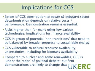 Click to add titleImplications for CCS
Extent of CCS contribution to power (& industry) sector
decarbonisation depends on relative costs /
performance. Demonstration remains essential.
Risks higher than for many other low carbon
technologies: implications for finance availability
CCS in group of potential ‘non transitions’ that need to
be balanced by broader progress to sustainable energy
CCS vulnerable to natural resource availability
uncertainties, including for biomass availability
Compared to nuclear and some renewables, CCS is
‘under the radar’ of political debate: but firm
demonstrations are likely to change that
 