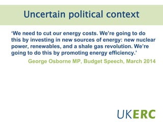 ‘We need to cut our energy costs. We’re going to do
this by investing in new sources of energy: new nuclear
power, renewables, and a shale gas revolution. We’re
going to do this by promoting energy efficiency.’
George Osborne MP, Budget Speech, March 2014
Uncertain political context
 