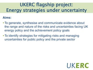 Click to add title
UKERC flagship project:
Energy strategies under uncertainty
Aims:
To generate, synthesise and communicate evidence about
the range and nature of the risks and uncertainties facing UK
energy policy and the achievement policy goals
To identify strategies for mitigating risks and managing
uncertainties for public policy and the private sector
 
