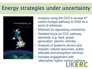 3. Innovation systems & development
 Analysis using the CCC’s revised 4th
carbon budget pathway to 2030 as a
point of reference
 Methods for appraising uncertainty
 Detailed focus on CCC pathway
elements: e.g. heat, power
generation, electric vehicles
 Analysis of systemic drivers and
impacts: natural resources, public
attitudes and ecosystem services
 Includes engagement with
‘alternative’ higher carbon pathway
Energy strategies under uncertainty
 