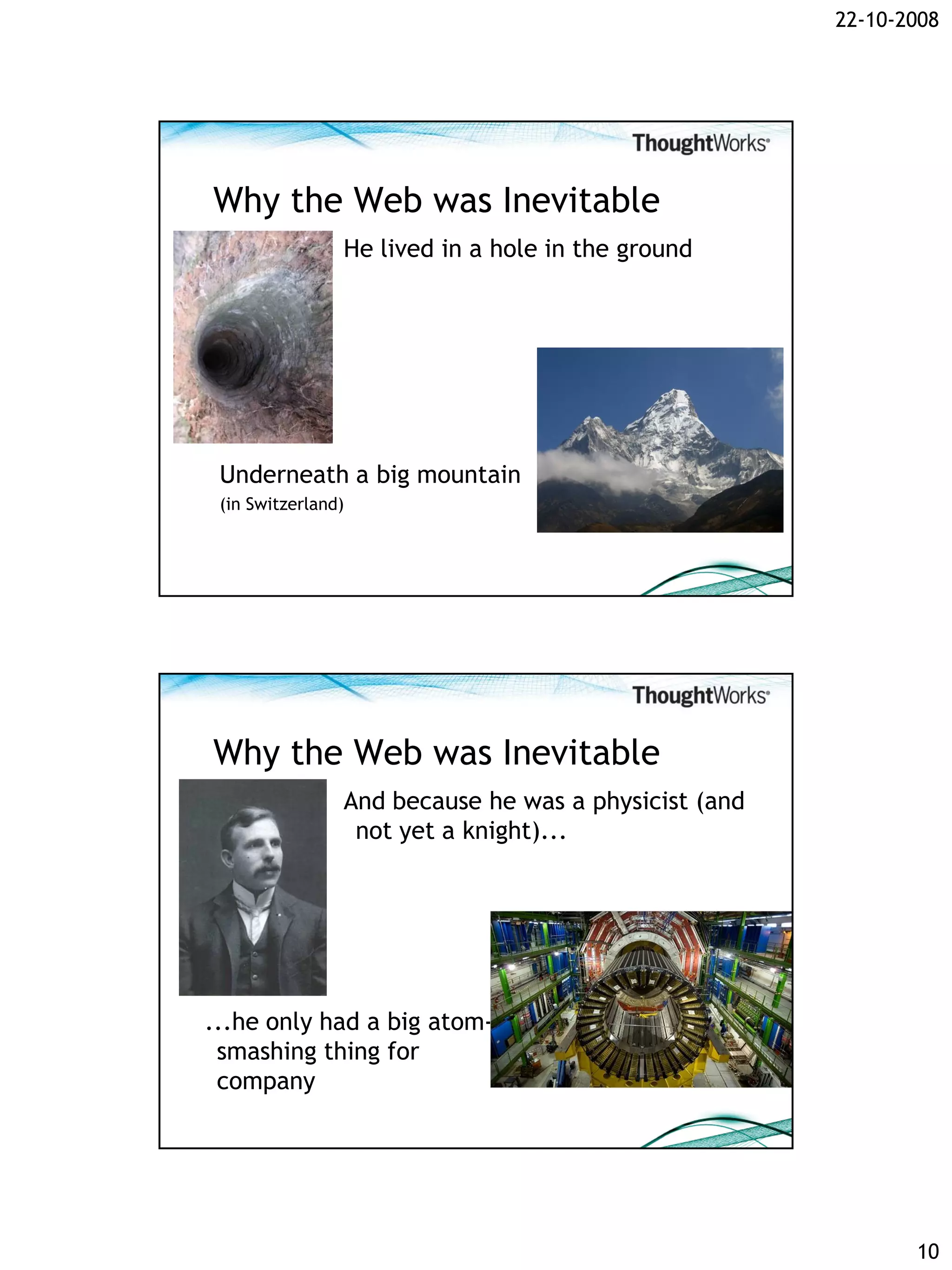 22-10-2008




Why the Web was Inevitable
                He lived in a hole in the ground




 Underneath a big mountain
 (in Switzerland)




Why the Web was Inevitable
                And because he was a physicist (and
                 not yet a knight)...




...he only had a big atom-
 smashing thing for
 company




                                                             10
 