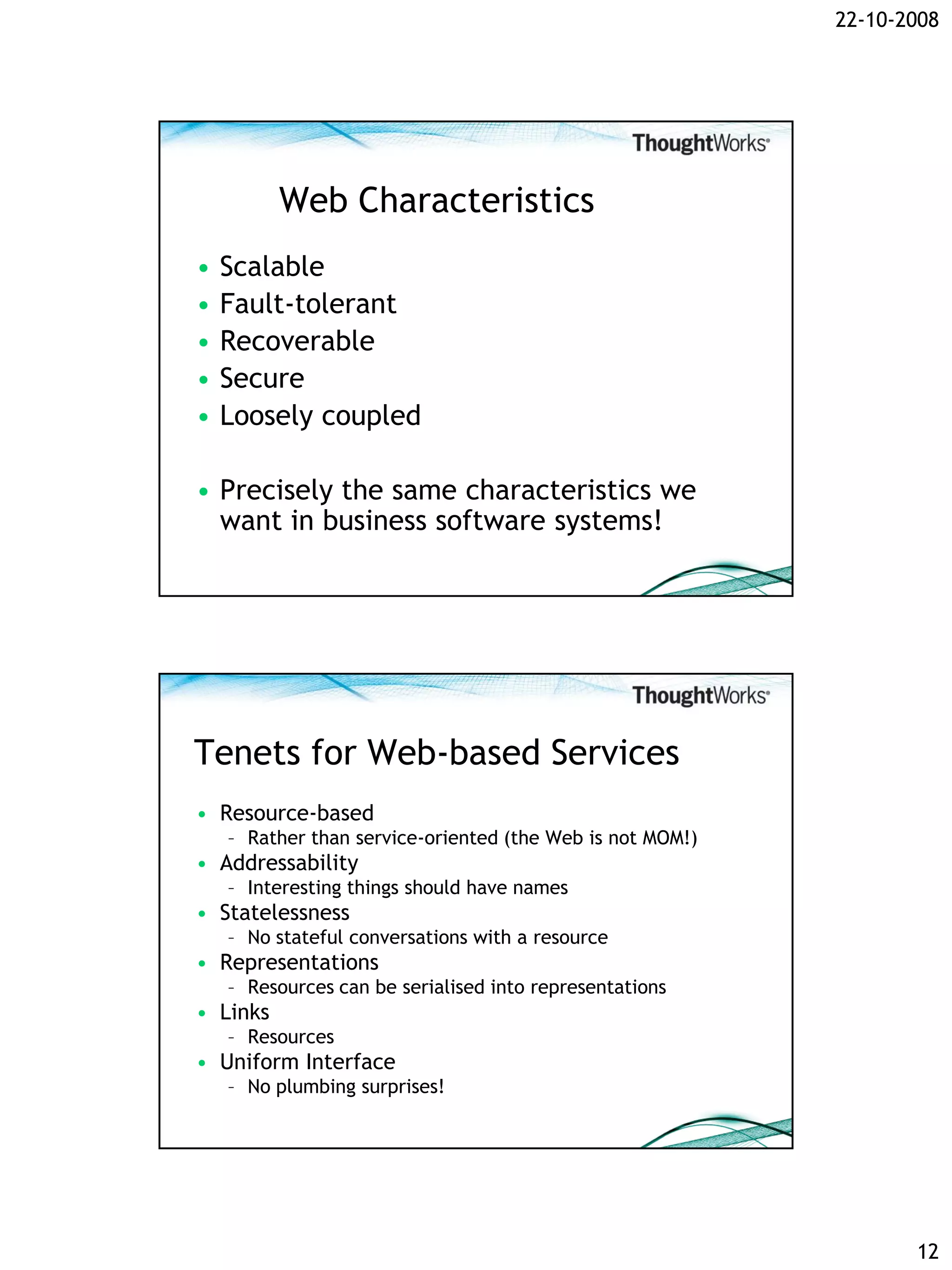 22-10-2008




          Web Characteristics
•   Scalable
•   Fault-tolerant
•   Recoverable
•   Secure
•   Loosely coupled

• Precisely the same characteristics we
  want in business software systems!




Tenets for Web-based Services
• Resource-based
    – Rather than service-oriented (the Web is not MOM!)
• Addressability
    – Interesting things should have names
• Statelessness
    – No stateful conversations with a resource
• Representations
    – Resources can be serialised into representations
• Links
    – Resources
• Uniform Interface
    – No plumbing surprises!




                                                                  12
 