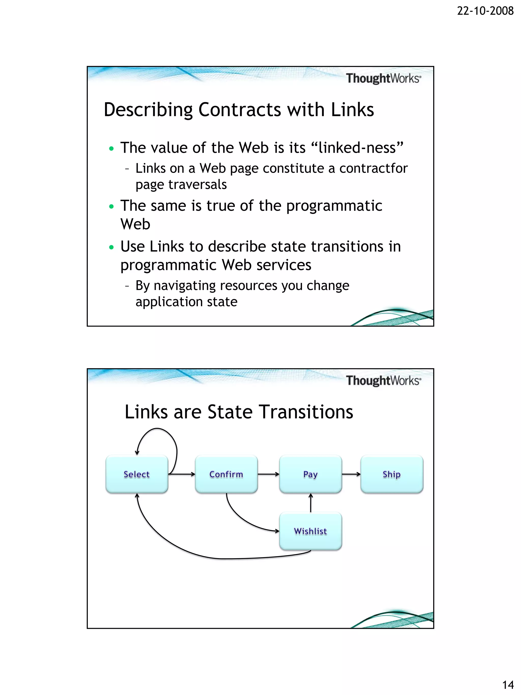 22-10-2008




Describing Contracts with Links
• The value of the Web is its “linked-ness”
  – Links on a Web page constitute a contractfor
    page traversals
• The same is true of the programmatic
  Web
• Use Links to describe state transitions in
  programmatic Web services
  – By navigating resources you change
    application state




  Links are State Transitions




                                                          14
 
