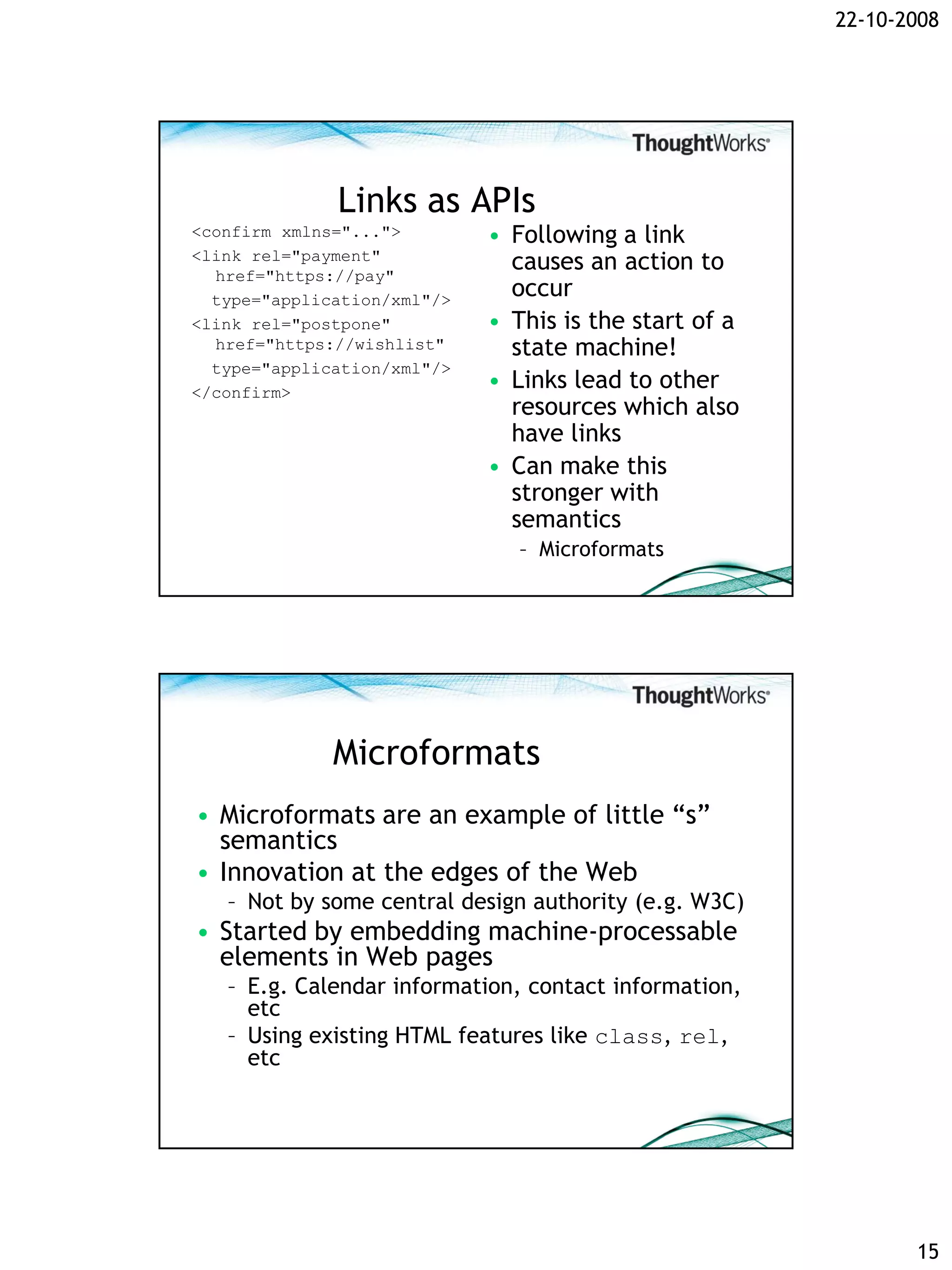 22-10-2008




              Links as APIs
<confirm xmlns="...">        • Following a link
<link rel="payment"
  href="https://pay"
                               causes an action to
  type="application/xml"/>
                               occur
<link rel="postpone"         • This is the start of a
  href="https://wishlist"      state machine!
  type="application/xml"/>
</confirm>
                             • Links lead to other
                               resources which also
                               have links
                             • Can make this
                               stronger with
                               semantics
                                – Microformats




              Microformats
• Microformats are an example of little “s”
  semantics
• Innovation at the edges of the Web
   – Not by some central design authority (e.g. W3C)
• Started by embedding machine-processable
  elements in Web pages
   – E.g. Calendar information, contact information,
     etc
   – Using existing HTML features like class, rel,
     etc




                                                               15
 