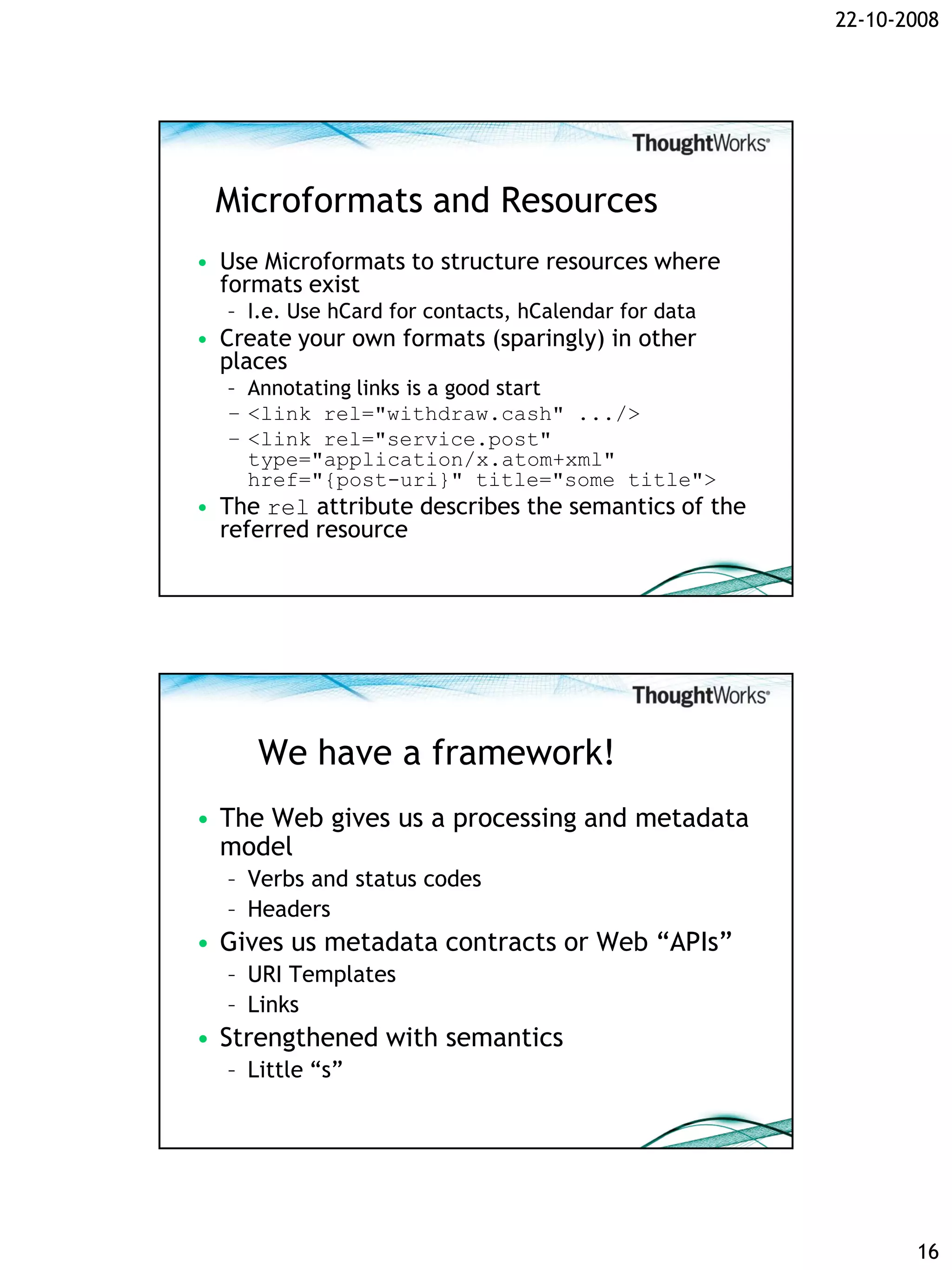 22-10-2008




 Microformats and Resources
• Use Microformats to structure resources where
  formats exist
  – I.e. Use hCard for contacts, hCalendar for data
• Create your own formats (sparingly) in other
  places
  – Annotating links is a good start
  – <link rel="withdraw.cash" .../>
  – <link rel="service.post"
    type="application/x.atom+xml"
    href="{post-uri}" title="some title">
• The rel attribute describes the semantics of the
  referred resource




     We have a framework!
• The Web gives us a processing and metadata
  model
  – Verbs and status codes
  – Headers
• Gives us metadata contracts or Web “APIs”
  – URI Templates
  – Links
• Strengthened with semantics
  – Little “s”




                                                             16
 