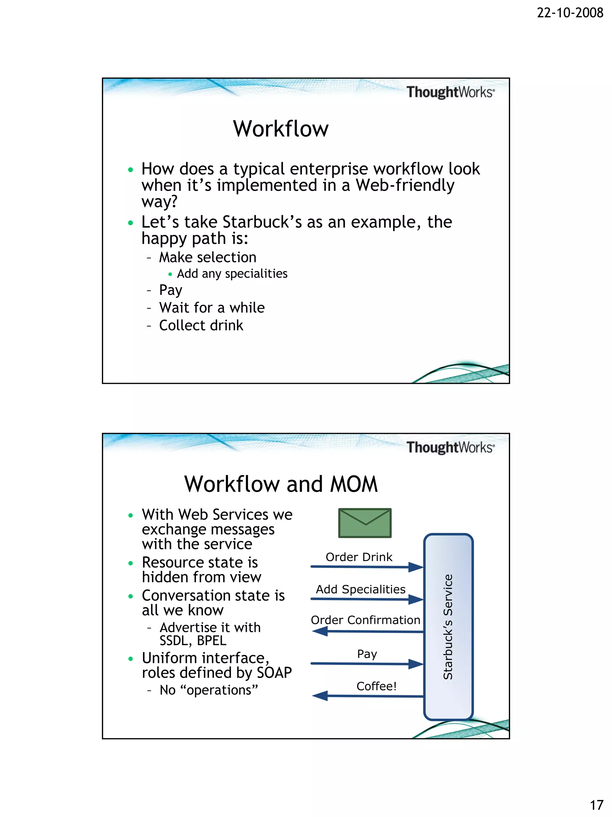 22-10-2008




                 Workflow
• How does a typical enterprise workflow look
  when it’s implemented in a Web-friendly
  way?
• Let’s take Starbuck’s as an example, the
  happy path is:
  – Make selection
     • Add any specialities
  – Pay
  – Wait for a while
  – Collect drink




        Workflow and MOM
• With Web Services we
  exchange messages
  with the service
                                Order Drink
• Resource state is
  hidden from view
                                                   Starbuck’s Service




                              Add Specialities
• Conversation state is
  all we know
                              Order Confirmation
  – Advertise it with
    SSDL, BPEL
• Uniform interface,                 Pay
  roles defined by SOAP
  – No “operations”                  Coffee!




                                                                               17
 