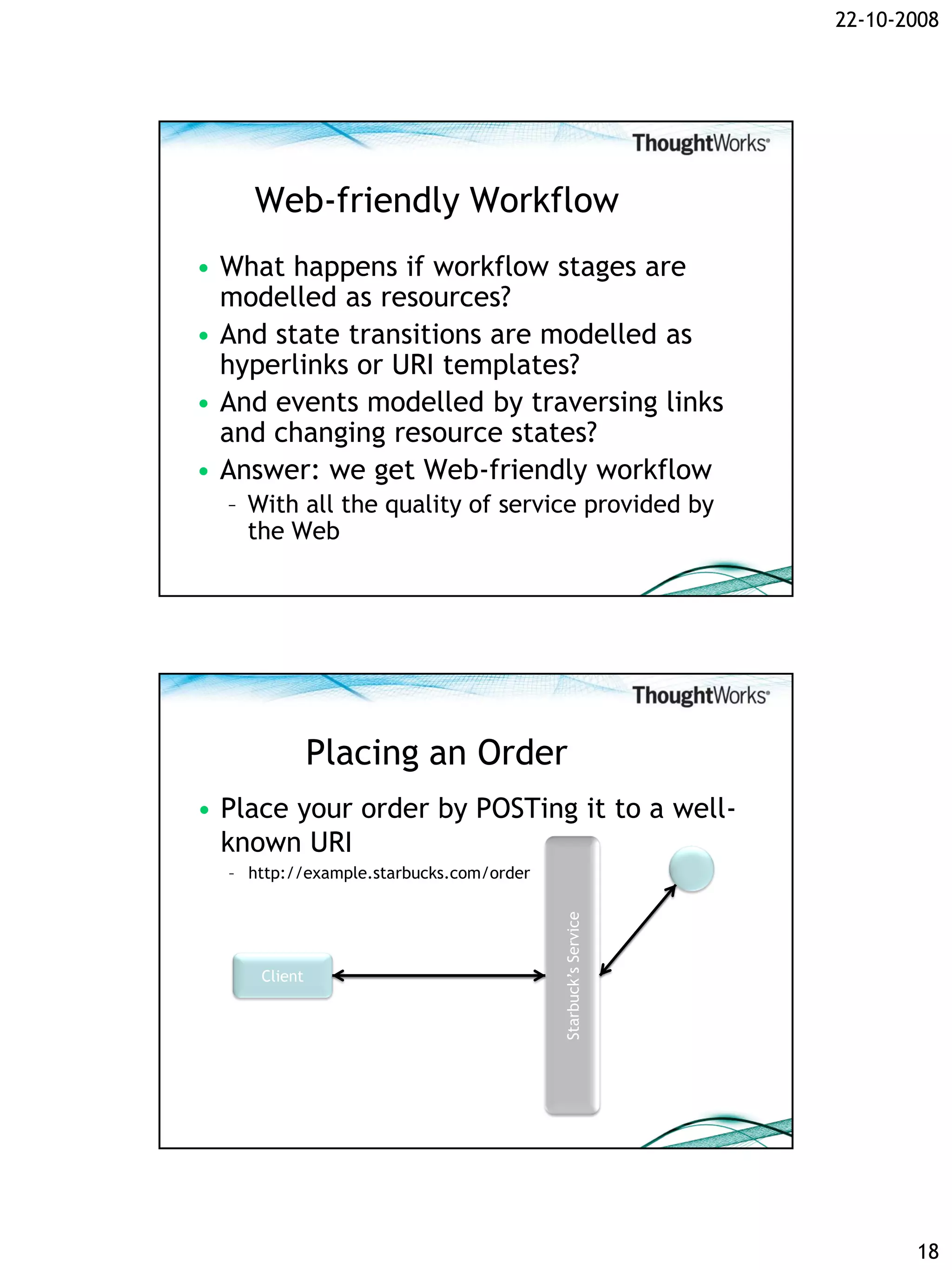 22-10-2008




     Web-friendly Workflow
• What happens if workflow stages are
  modelled as resources?
• And state transitions are modelled as
  hyperlinks or URI templates?
• And events modelled by traversing links
  and changing resource states?
• Answer: we get Web-friendly workflow
  – With all the quality of service provided by
    the Web




              Placing an Order
• Place your order by POSTing it to a well-
  known URI
  – http://example.starbucks.com/order
                                         Starbuck’s Service




     Client




                                                                     18
 