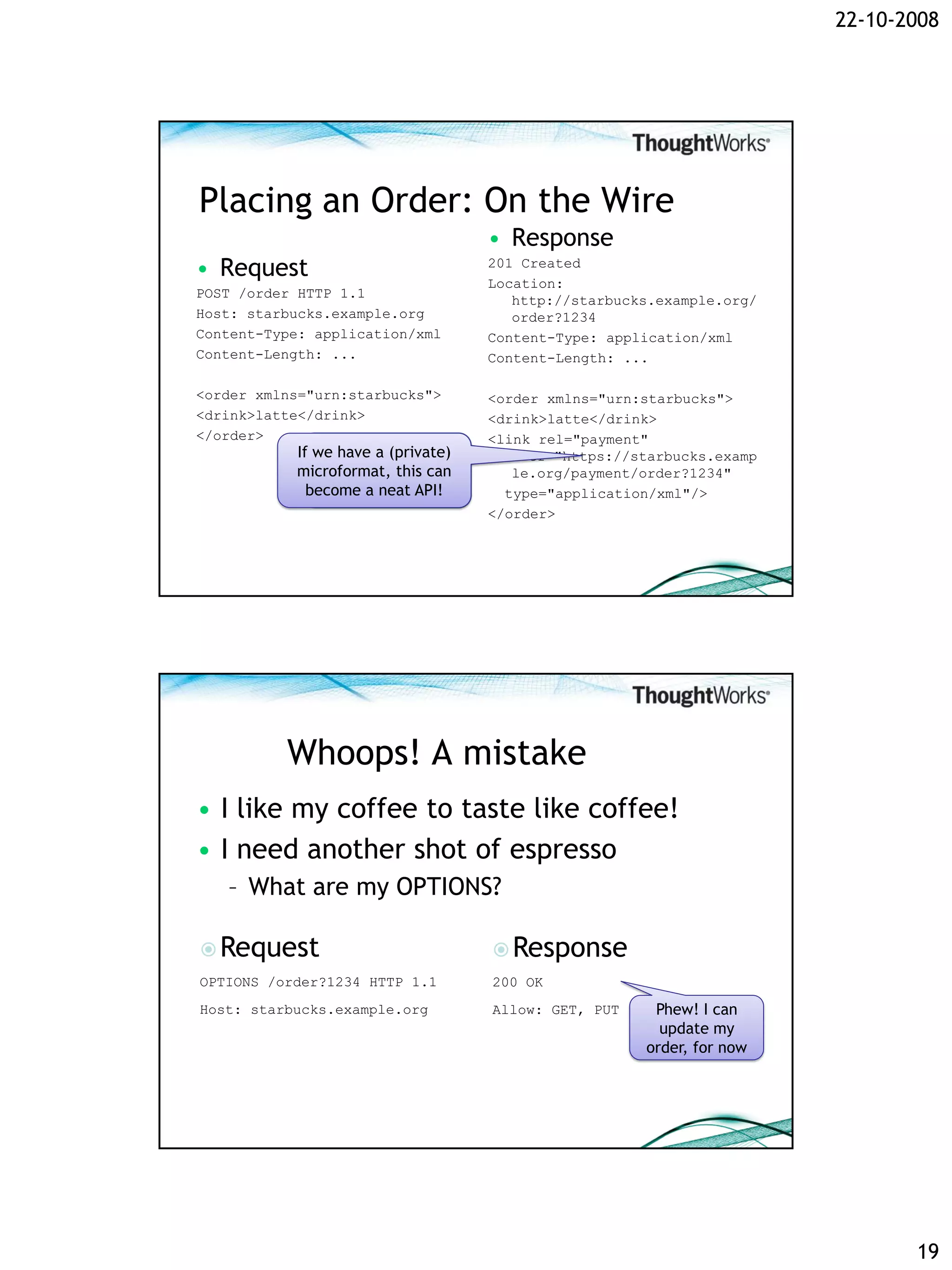 22-10-2008




Placing an Order: On the Wire
                                      • Response
• Request                             201 Created
                                      Location:
POST /order HTTP 1.1
                                         http://starbucks.example.org/
Host: starbucks.example.org              order?1234
Content-Type: application/xml         Content-Type: application/xml
Content-Length: ...                   Content-Length: ...

<order xmlns="urn:starbucks">         <order xmlns="urn:starbucks">
<drink>latte</drink>                  <drink>latte</drink>
</order>                              <link rel="payment"
           If we have a (private)        href="https://starbucks.examp
                A link! Is this the
           microformat, this can         le.org/payment/order?1234"
                 start of an API?
             become a neat API!         type="application/xml"/>
                                      </order>




          Whoops! A mistake
• I like my coffee to taste like coffee!
• I need another shot of espresso
   – What are my OPTIONS?

 Request                              Response
OPTIONS /order?1234 HTTP 1.1          200 OK
Host: starbucks.example.org           Allow: GET, PUT    Phew! I can
                                                          update my
                                                        order, for now




                                                                                19
 