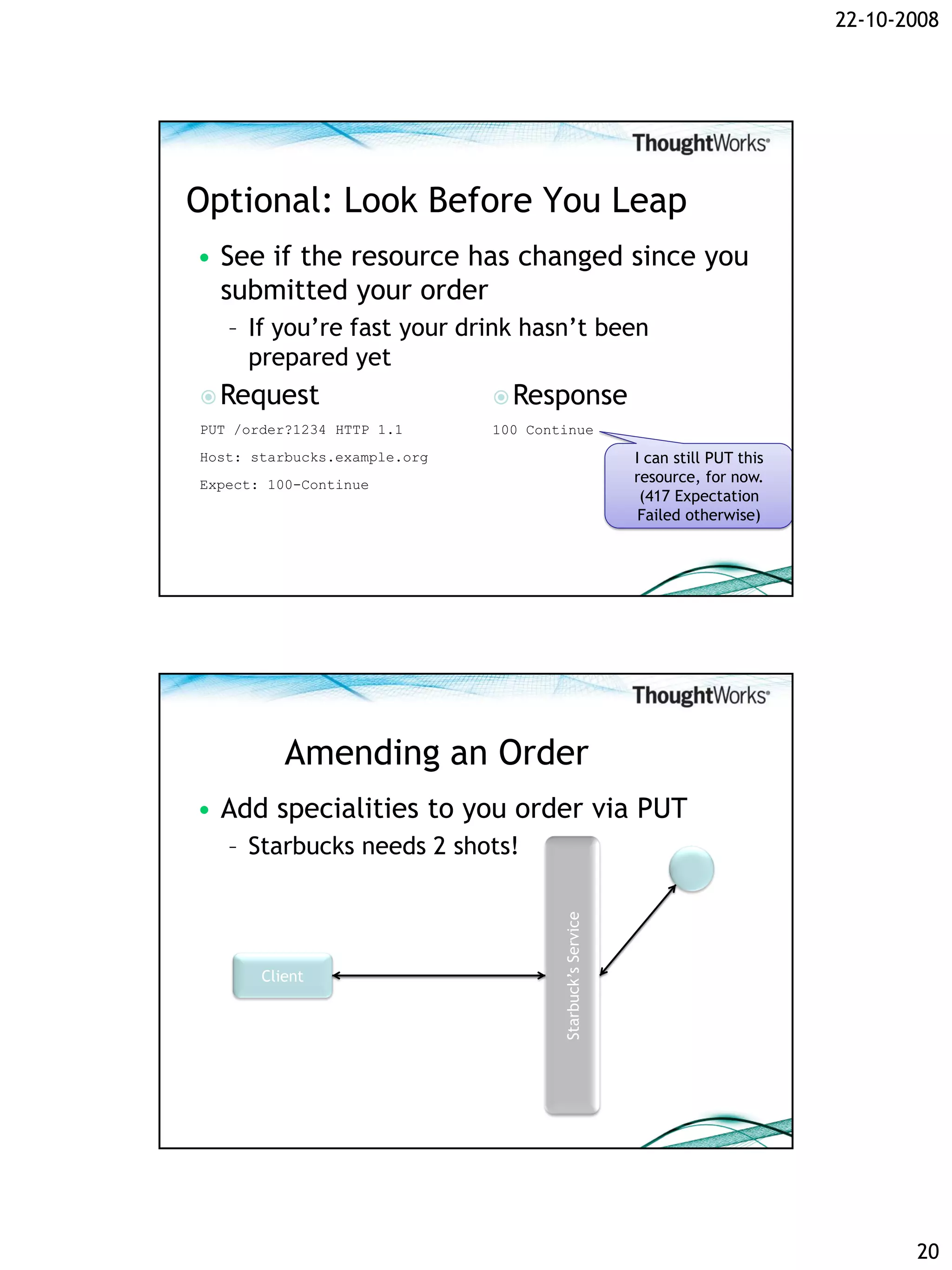 22-10-2008




Optional: Look Before You Leap
• See if the resource has changed since you
  submitted your order
   – If you’re fast your drink hasn’t been
     prepared yet
 Request                      Response
PUT /order?1234 HTTP 1.1      100 Continue
Host: starbucks.example.org                                I can still PUT this
Expect: 100-Continue                                       resource, for now.
                                                            (417 Expectation
                                                            Failed otherwise)




          Amending an Order
• Add specialities to you order via PUT
   – Starbucks needs 2 shots!
                                      Starbuck’s Service




       Client




                                                                                         20
 