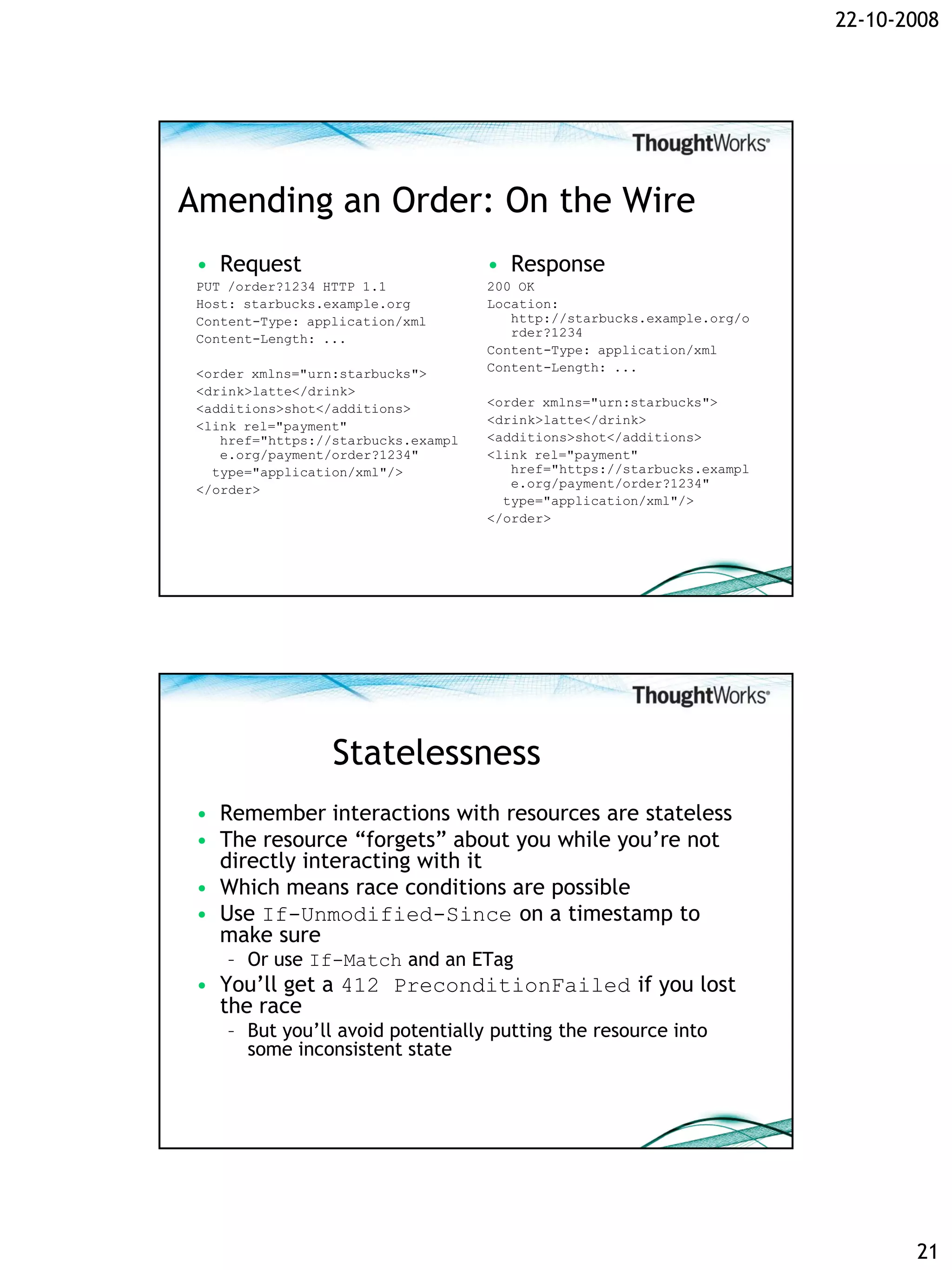 22-10-2008




Amending an Order: On the Wire
 • Request                           • Response
 PUT /order?1234 HTTP 1.1            200 OK
 Host: starbucks.example.org         Location:
 Content-Type: application/xml          http://starbucks.example.org/o
 Content-Length: ...                    rder?1234
                                     Content-Type: application/xml
 <order xmlns="urn:starbucks">       Content-Length: ...
 <drink>latte</drink>
 <additions>shot</additions>         <order xmlns="urn:starbucks">
 <link rel="payment"                 <drink>latte</drink>
    href="https://starbucks.exampl   <additions>shot</additions>
    e.org/payment/order?1234"        <link rel="payment"
   type="application/xml"/>             href="https://starbucks.exampl
 </order>                               e.org/payment/order?1234"
                                       type="application/xml"/>
                                     </order>




                  Statelessness
 • Remember interactions with resources are stateless
 • The resource “forgets” about you while you’re not
   directly interacting with it
 • Which means race conditions are possible
 • Use If-Unmodified-Since on a timestamp to
   make sure
    – Or use If-Match and an ETag
 • You’ll get a 412 PreconditionFailed if you lost
   the race
    – But you’ll avoid potentially putting the resource into
      some inconsistent state




                                                                                21
 