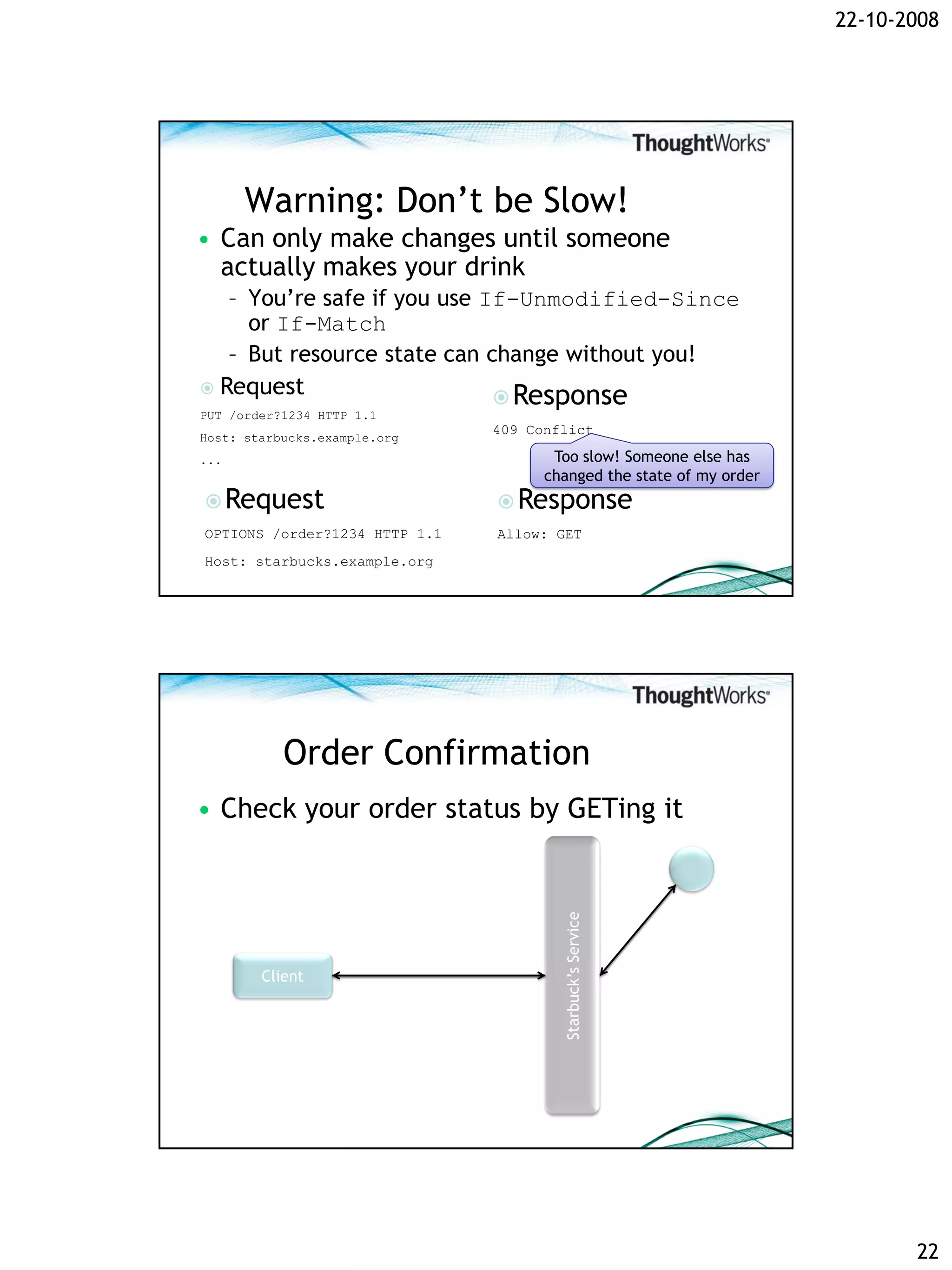 22-10-2008




      Warning: Don’t be Slow!
• Can only make changes until someone
  actually makes your drink
   – You’re safe if you use If-Unmodified-Since
     or If-Match
   – But resource state can change without you!
 Request
                              Response
PUT /order?1234 HTTP 1.1
                               409 Conflict
Host: starbucks.example.org
...                                   Too slow! Someone else has
                                     changed the state of my order
 Request                       Response
OPTIONS /order?1234 HTTP 1.1   Allow: GET
Host: starbucks.example.org




           Order Confirmation
• Check your order status by GETing it
                                       Starbuck’s Service




        Client




                                                                            22
 