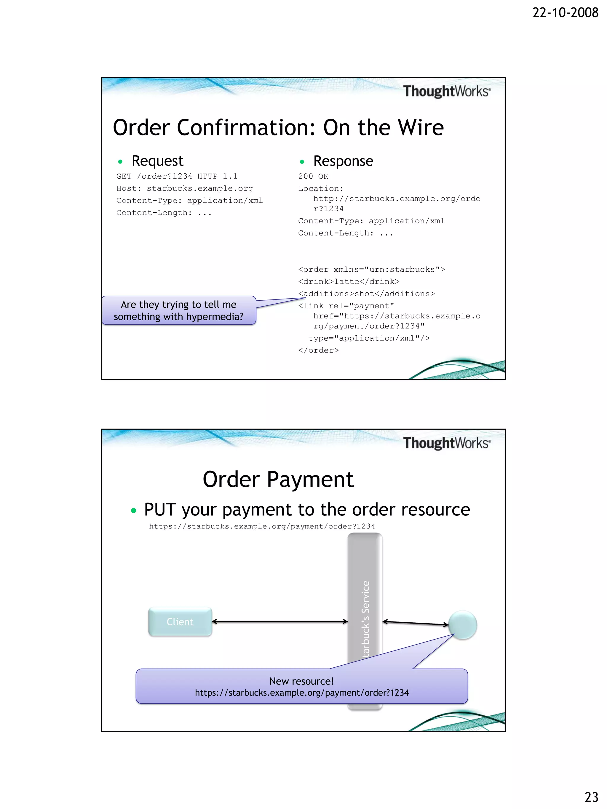 22-10-2008




Order Confirmation: On the Wire
• Request                                  • Response
GET /order?1234 HTTP 1.1                   200 OK
Host: starbucks.example.org                Location:
Content-Type: application/xml                 http://starbucks.example.org/orde
Content-Length: ...                           r?1234
                                           Content-Type: application/xml
                                           Content-Length: ...



                                           <order xmlns="urn:starbucks">
                                           <drink>latte</drink>
                                           <additions>shot</additions>
  Are they trying to tell me               <link rel="payment"
something with hypermedia?                    href="https://starbucks.example.o
                                              rg/payment/order?1234"
                                             type="application/xml"/>
                                           </order>




                     Order Payment
   • PUT your payment to the order resource
       https://starbucks.example.org/payment/order?1234
                                                        Starbuck’s Service




           Client




                                    New resource!
                    https://starbucks.example.org/payment/order?1234




                                                                                         23
 