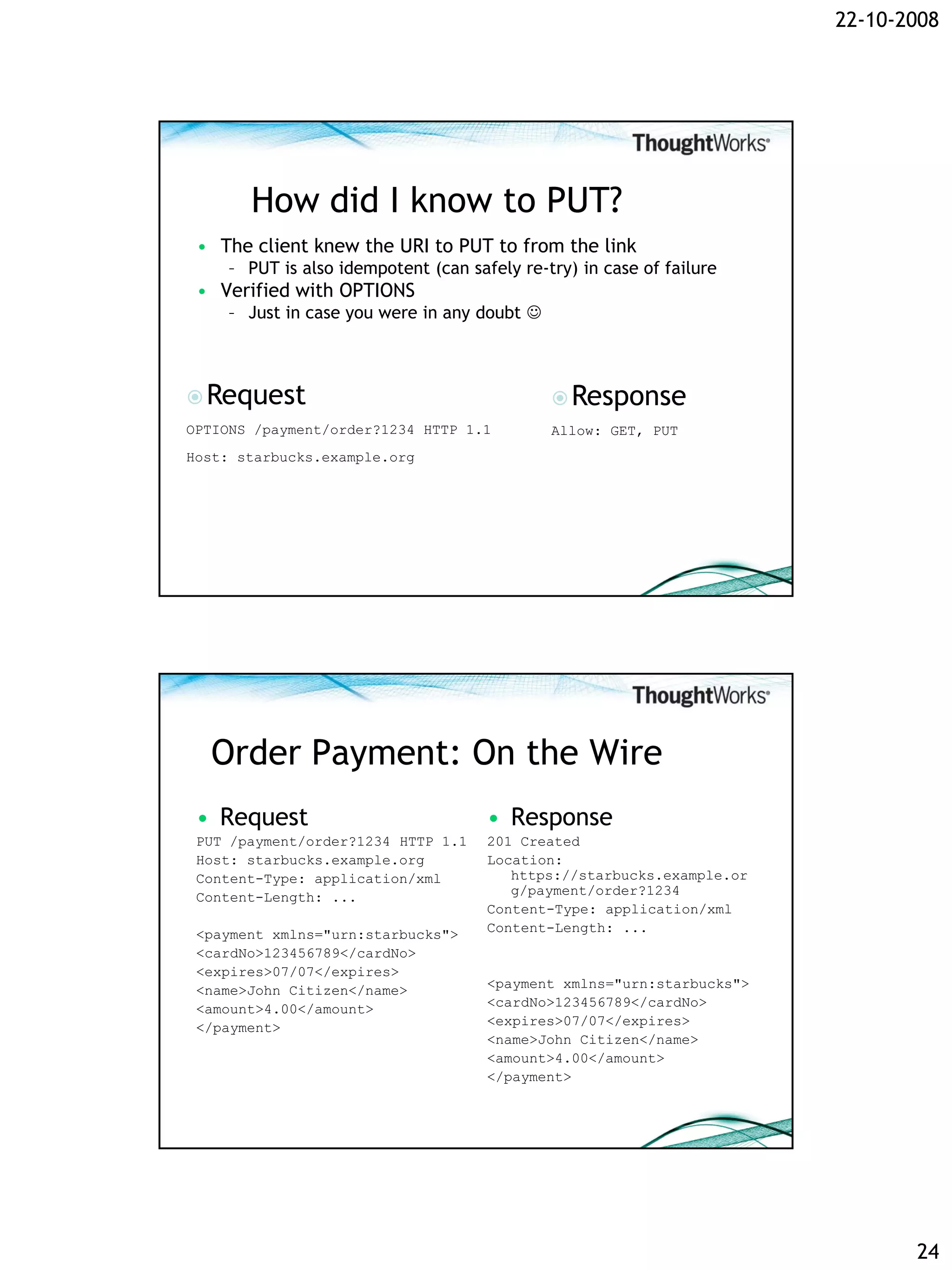 22-10-2008




       How did I know to PUT?
 • The client knew the URI to PUT to from the link
    – PUT is also idempotent (can safely re-try) in case of failure
 • Verified with OPTIONS
    – Just in case you were in any doubt 



 Request                                     Response
OPTIONS /payment/order?1234 HTTP 1.1         Allow: GET, PUT
Host: starbucks.example.org




  Order Payment: On the Wire
 • Request                           • Response
 PUT /payment/order?1234 HTTP 1.1    201 Created
 Host: starbucks.example.org         Location:
 Content-Type: application/xml          https://starbucks.example.or
 Content-Length: ...                    g/payment/order?1234
                                     Content-Type: application/xml
 <payment xmlns="urn:starbucks">     Content-Length: ...
 <cardNo>123456789</cardNo>
 <expires>07/07</expires>
 <name>John Citizen</name>           <payment xmlns="urn:starbucks">
 <amount>4.00</amount>               <cardNo>123456789</cardNo>
 </payment>                          <expires>07/07</expires>
                                     <name>John Citizen</name>
                                     <amount>4.00</amount>
                                     </payment>




                                                                              24
 