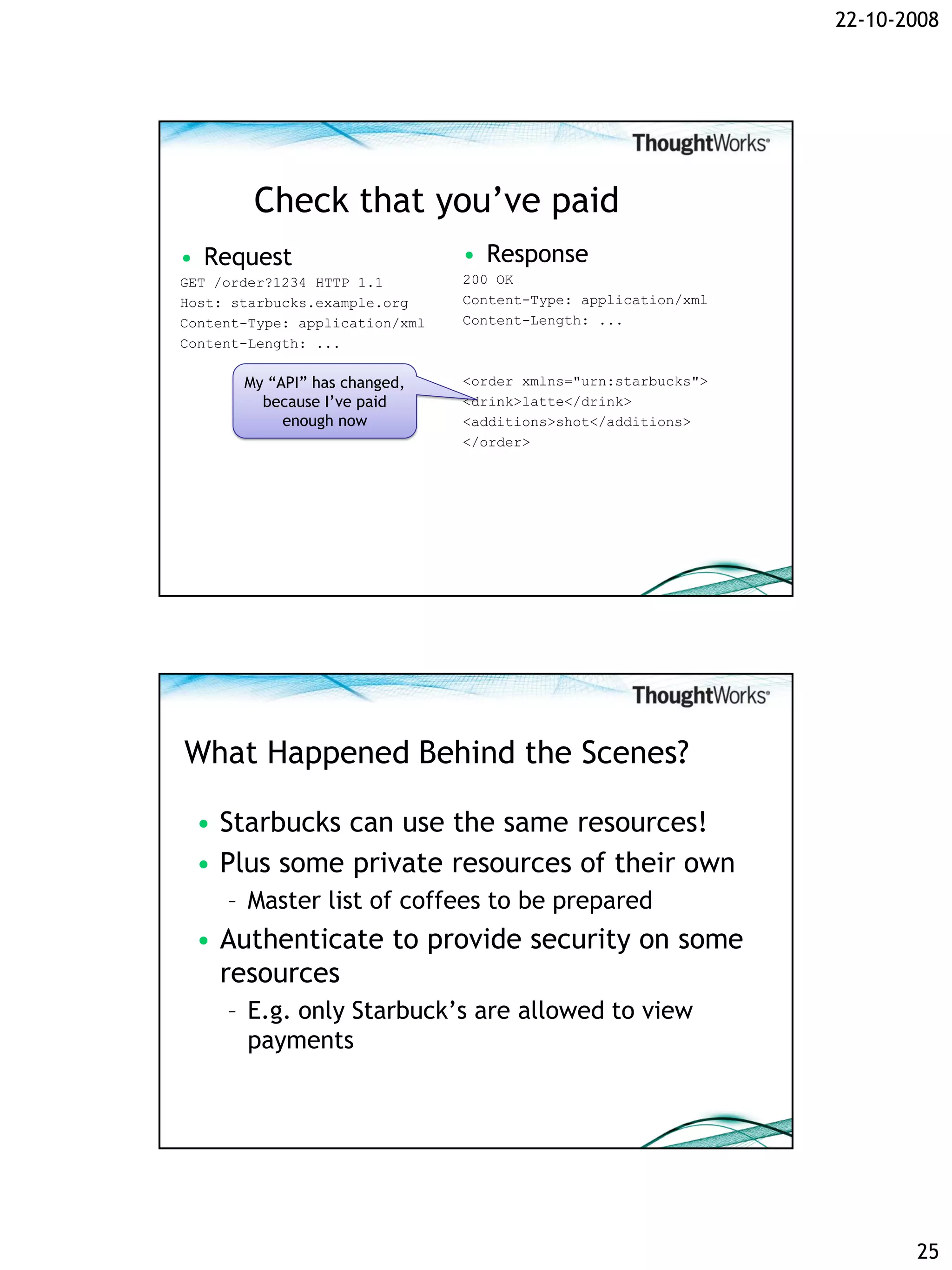 22-10-2008




        Check that you’ve paid
• Request                       • Response
GET /order?1234 HTTP 1.1        200 OK
Host: starbucks.example.org     Content-Type: application/xml
Content-Type: application/xml   Content-Length: ...
Content-Length: ...

       My “API” has changed,    <order xmlns="urn:starbucks">
         because I’ve paid      <drink>latte</drink>
            enough now          <additions>shot</additions>
                                </order>




What Happened Behind the Scenes?

 • Starbucks can use the same resources!
 • Plus some private resources of their own
     – Master list of coffees to be prepared
 • Authenticate to provide security on some
   resources
     – E.g. only Starbuck’s are allowed to view
       payments




                                                                       25
 