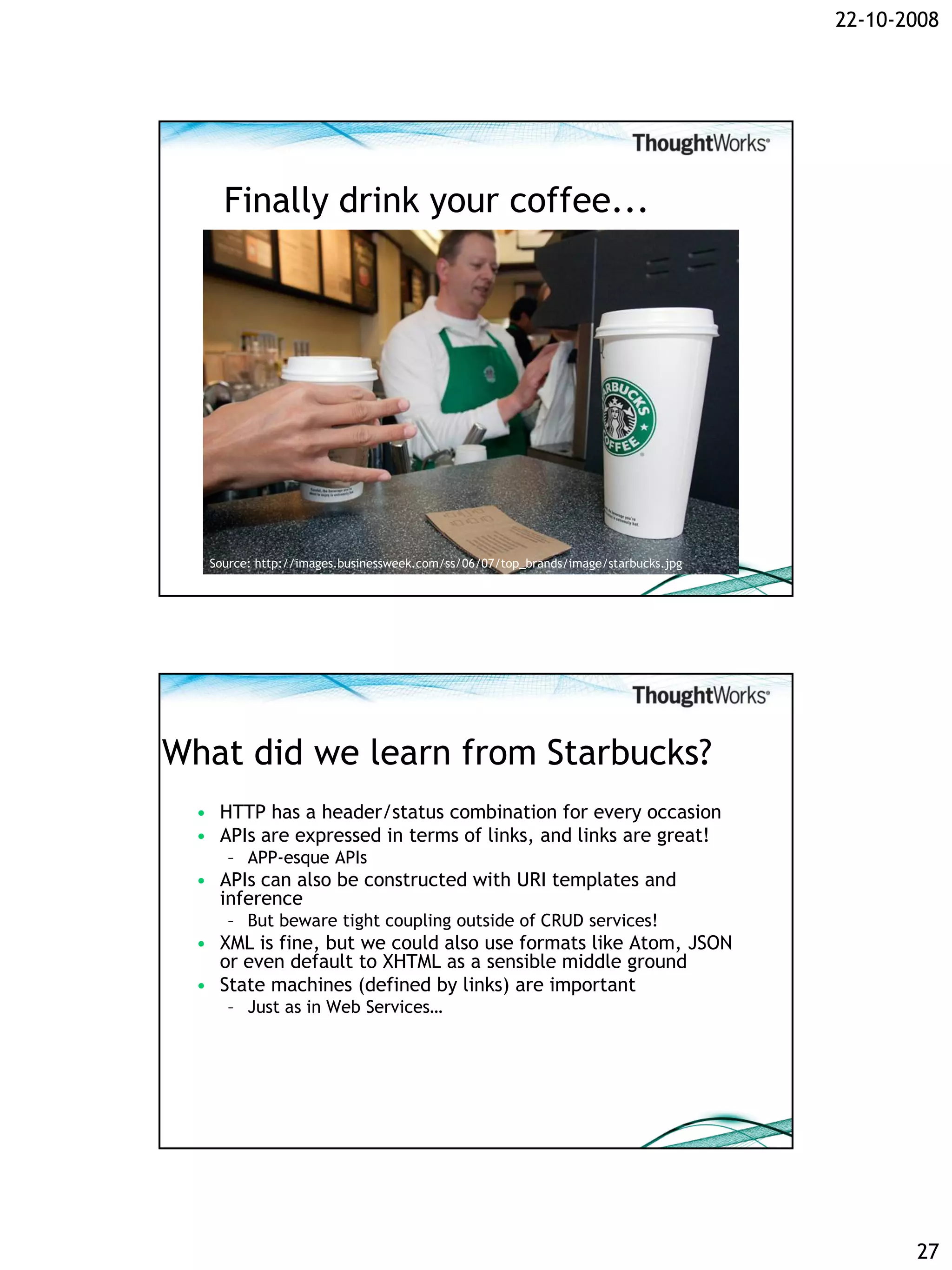 22-10-2008




     Finally drink your coffee...




   Source: http://images.businessweek.com/ss/06/07/top_brands/image/starbucks.jpg




What did we learn from Starbucks?
  • HTTP has a header/status combination for every occasion
  • APIs are expressed in terms of links, and links are great!
     – APP-esque APIs
  • APIs can also be constructed with URI templates and
    inference
     – But beware tight coupling outside of CRUD services!
  • XML is fine, but we could also use formats like Atom, JSON
    or even default to XHTML as a sensible middle ground
  • State machines (defined by links) are important
     – Just as in Web Services…




                                                                                           27
 