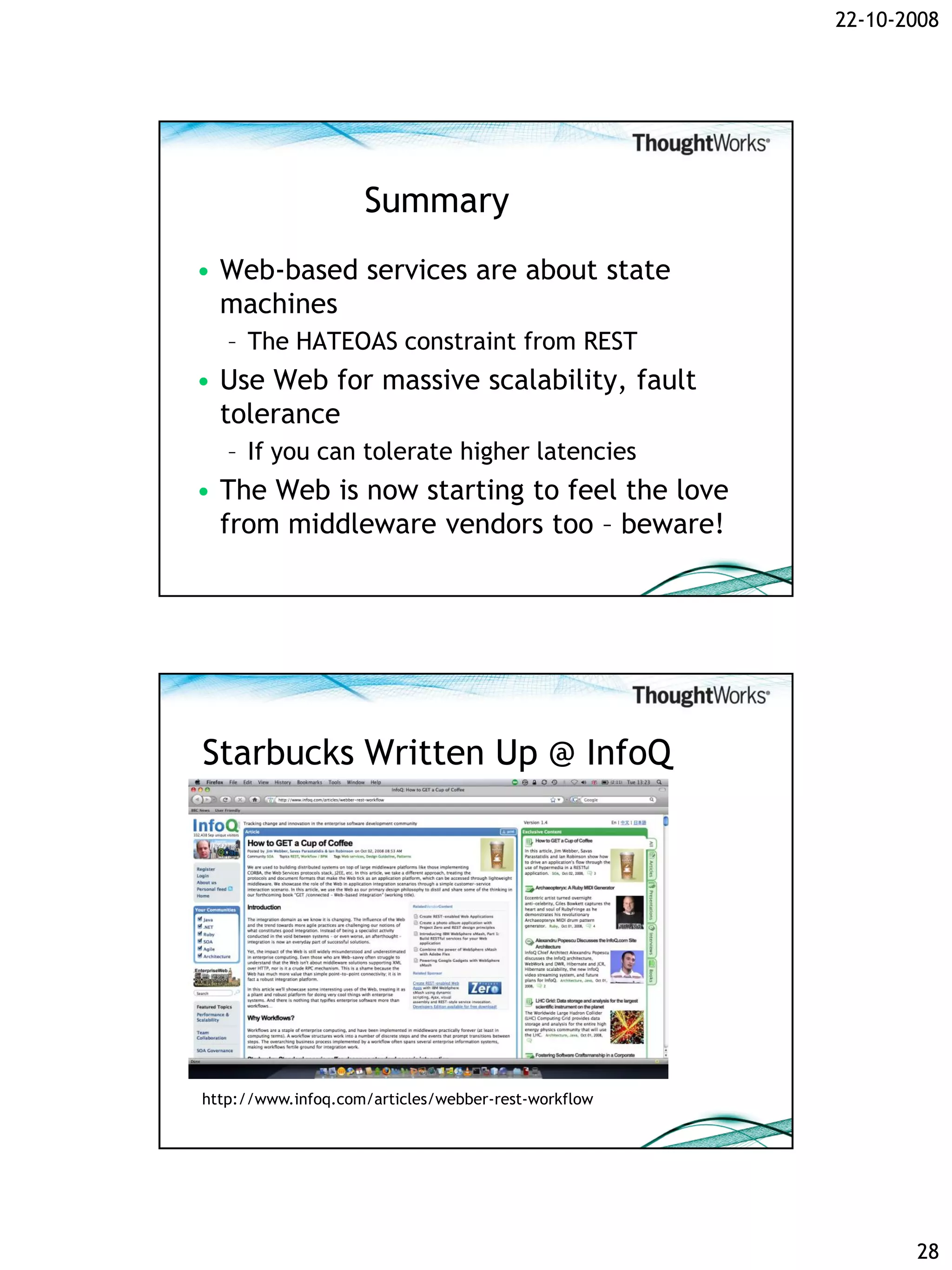 22-10-2008




                    Summary
• Web-based services are about state
  machines
   – The HATEOAS constraint from REST
• Use Web for massive scalability, fault
  tolerance
   – If you can tolerate higher latencies
• The Web is now starting to feel the love
  from middleware vendors too – beware!




Starbucks Written Up @ InfoQ




http://www.infoq.com/articles/webber-rest-workflow




                                                            28
 