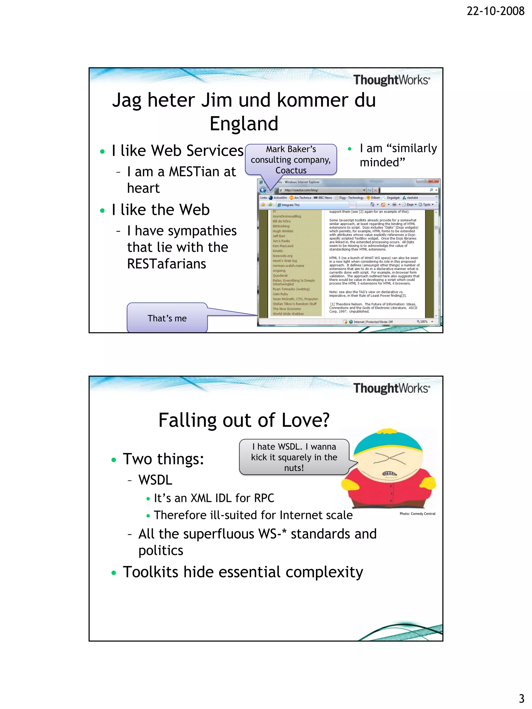 22-10-2008




 Jag heter Jim und kommer du
            England
• I like Web Services        Mark Baker’s           • I am “similarly
                          consulting company,         minded”
  – I am a MESTian at           Coactus

    heart
• I like the Web
  – I have sympathies
    that lie with the
    RESTafarians


       That’s me




         Falling out of Love?
                          I hate WSDL. I wanna
 • Two things:            kick it squarely in the
                                    nuts!
    – WSDL
      • It’s an XML IDL for RPC
      • Therefore ill-suited for Internet scale               Photo: Comedy Central




    – All the superfluous WS-* standards and
      politics
 • Toolkits hide essential complexity




                                                                                              3
 
