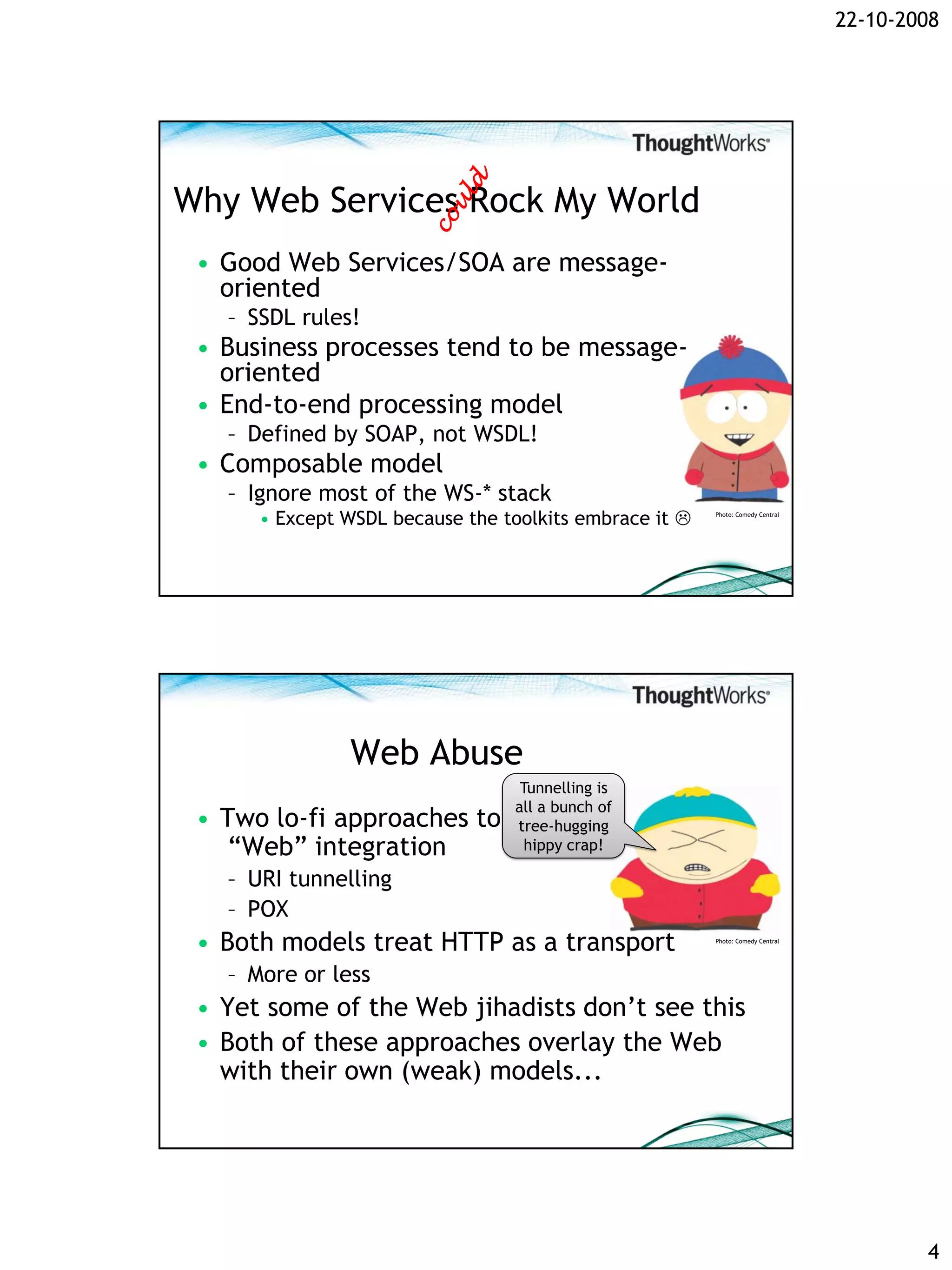22-10-2008




Why Web Services Rock My World
 • Good Web Services/SOA are message-
   oriented
   – SSDL rules!
 • Business processes tend to be message-
   oriented
 • End-to-end processing model
   – Defined by SOAP, not WSDL!
 • Composable model
   – Ignore most of the WS-* stack
      • Except WSDL because the toolkits embrace it    Photo: Comedy Central




               Web Abuse
                                  Tunnelling is
                                 all a bunch of
 • Two lo-fi approaches to       tree-hugging
    “Web” integration              hippy crap!

   – URI tunnelling
   – POX
 • Both models treat HTTP as a transport                Photo: Comedy Central




   – More or less
 • Yet some of the Web jihadists don’t see this
 • Both of these approaches overlay the Web
   with their own (weak) models...




                                                                                        4
 