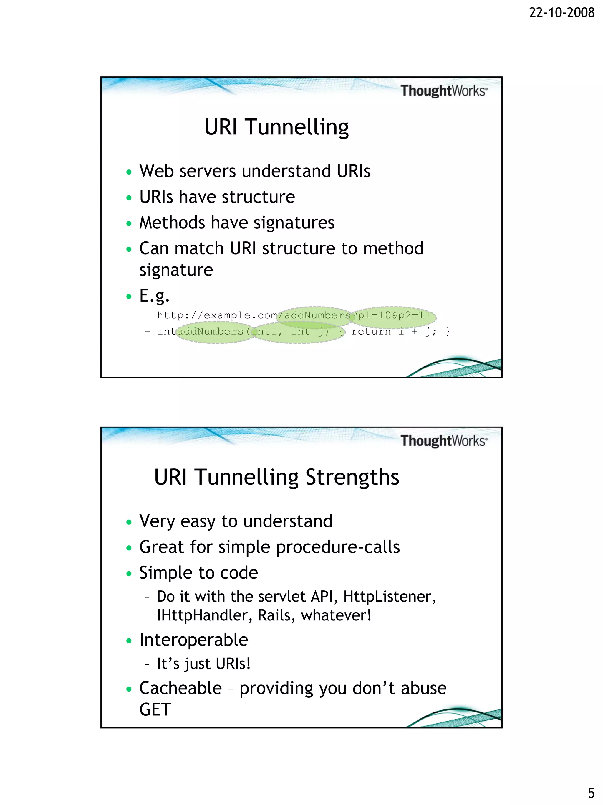 22-10-2008




             URI Tunnelling
• Web servers understand URIs
• URIs have structure
• Methods have signatures
• Can match URI structure to method
  signature
• E.g.
    – http://example.com/addNumbers?p1=10&p2=11
    – intaddNumbers(inti, int j) { return i + j; }




     URI Tunnelling Strengths
• Very easy to understand
• Great for simple procedure-calls
• Simple to code
    – Do it with the servlet API, HttpListener,
      IHttpHandler, Rails, whatever!
• Interoperable
    – It’s just URIs!
• Cacheable – providing you don’t abuse
  GET



                                                             5
 
