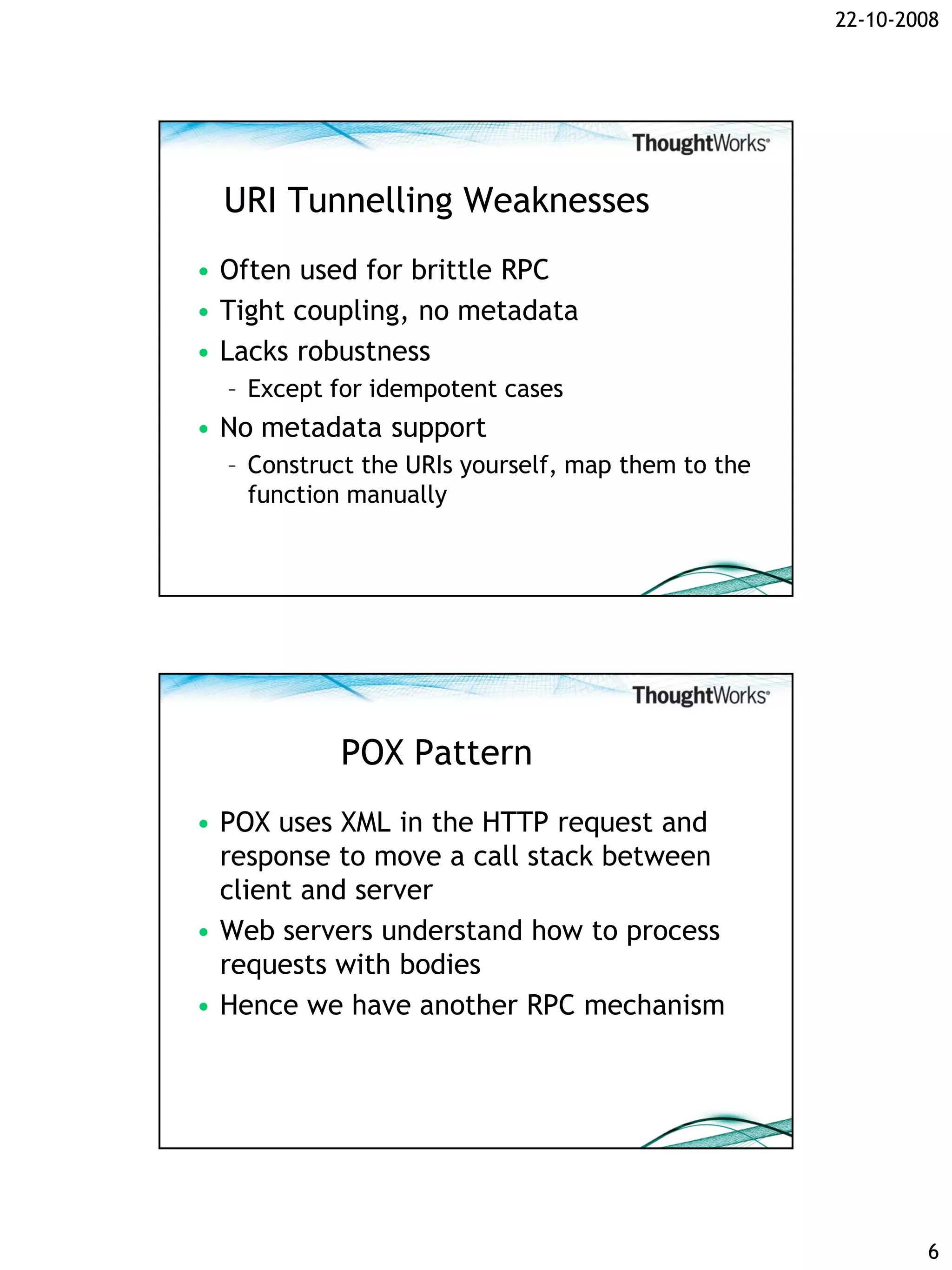 22-10-2008




  URI Tunnelling Weaknesses
• Often used for brittle RPC
• Tight coupling, no metadata
• Lacks robustness
  – Except for idempotent cases
• No metadata support
  – Construct the URIs yourself, map them to the
    function manually




           POX Pattern
• POX uses XML in the HTTP request and
  response to move a call stack between
  client and server
• Web servers understand how to process
  requests with bodies
• Hence we have another RPC mechanism




                                                           6
 