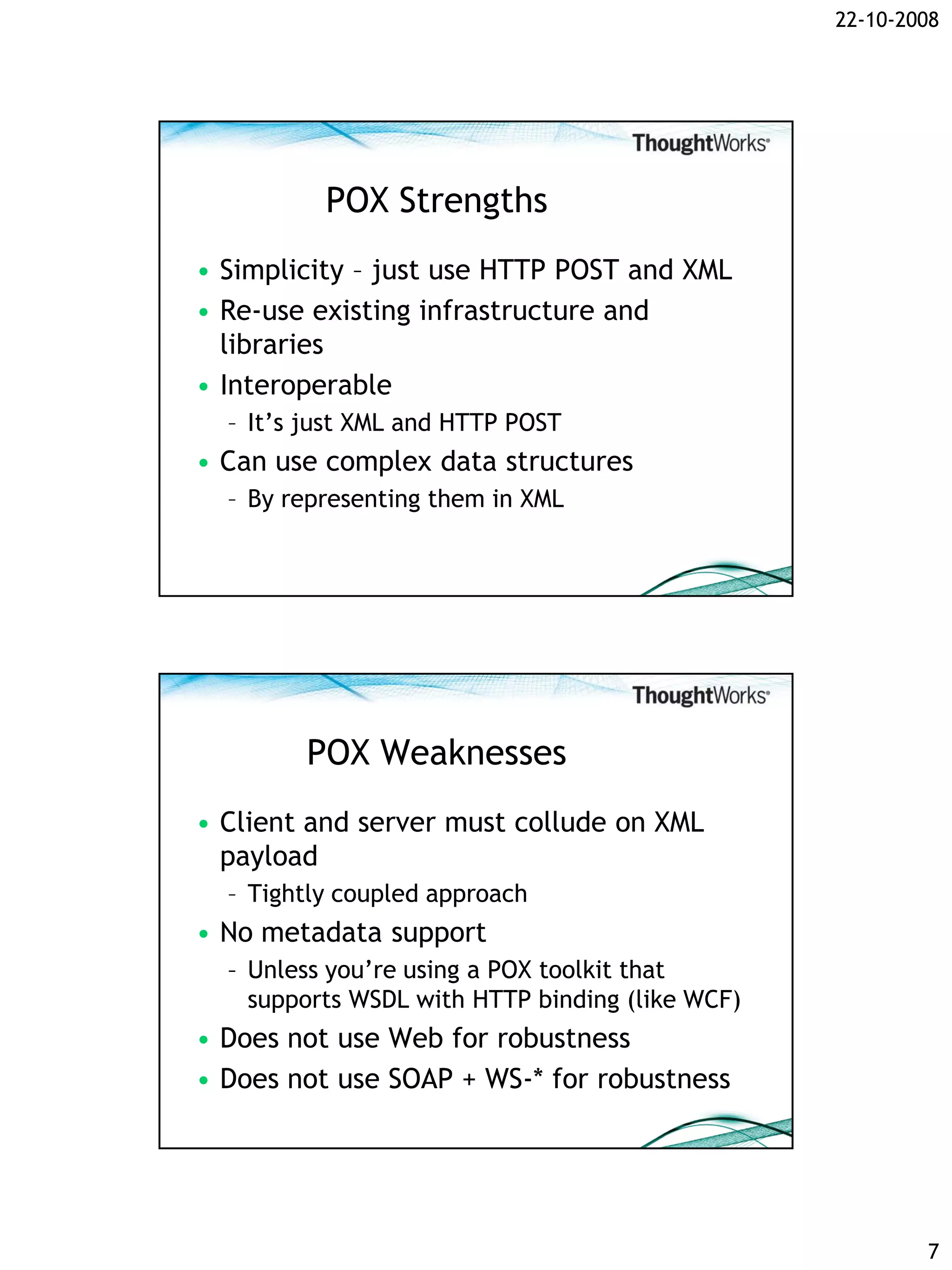 22-10-2008




          POX Strengths
• Simplicity – just use HTTP POST and XML
• Re-use existing infrastructure and
  libraries
• Interoperable
  – It’s just XML and HTTP POST
• Can use complex data structures
  – By representing them in XML




        POX Weaknesses
• Client and server must collude on XML
  payload
  – Tightly coupled approach
• No metadata support
  – Unless you’re using a POX toolkit that
    supports WSDL with HTTP binding (like WCF)
• Does not use Web for robustness
• Does not use SOAP + WS-* for robustness




                                                         7
 