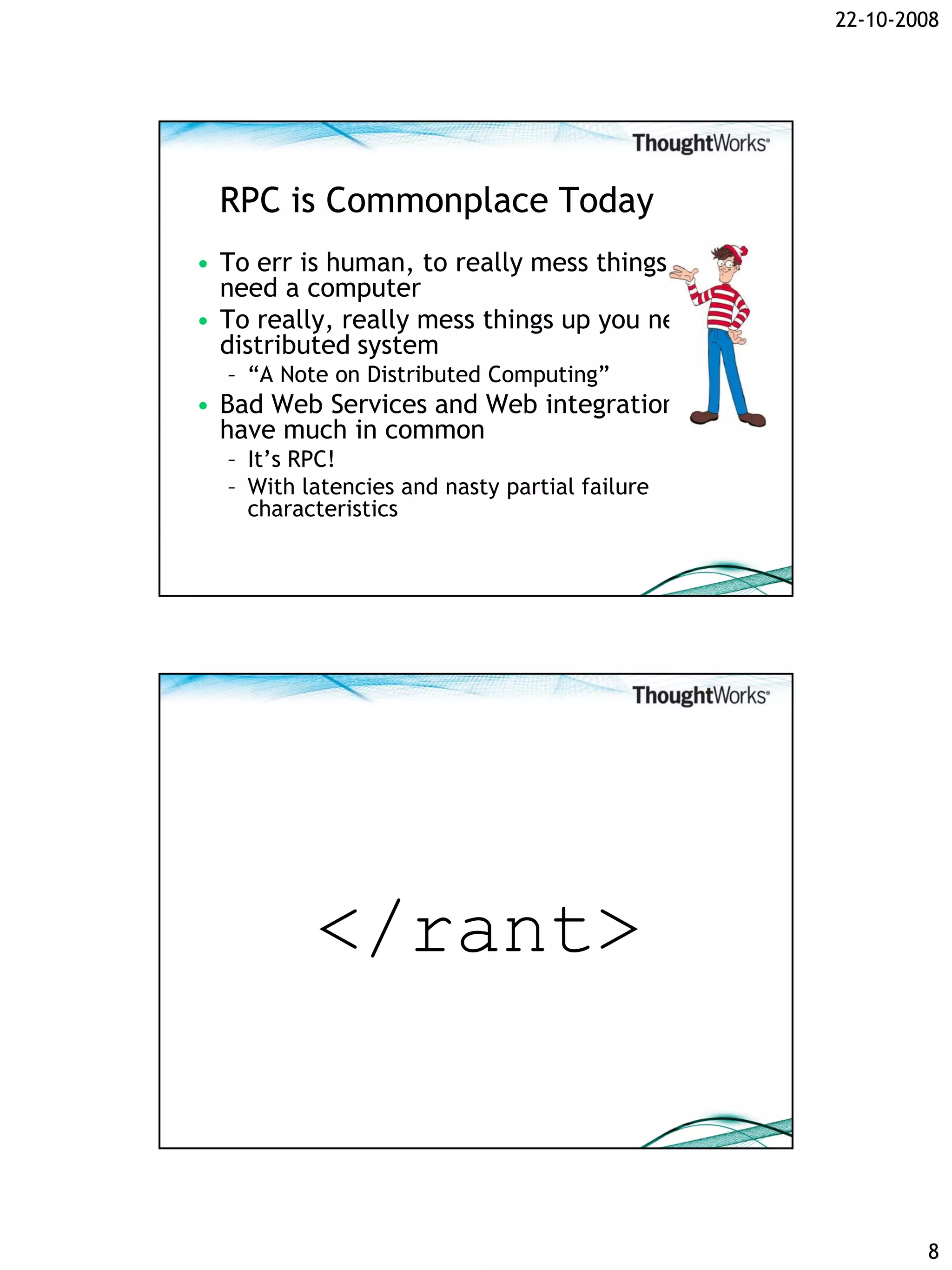 22-10-2008




 RPC is Commonplace Today
• To err is human, to really mess things up you
  need a computer
• To really, really mess things up you need a
  distributed system
  – “A Note on Distributed Computing”
• Bad Web Services and Web integration
  have much in common
  – It’s RPC!
  – With latencies and nasty partial failure
    characteristics




          </rant>


                                                          8
 