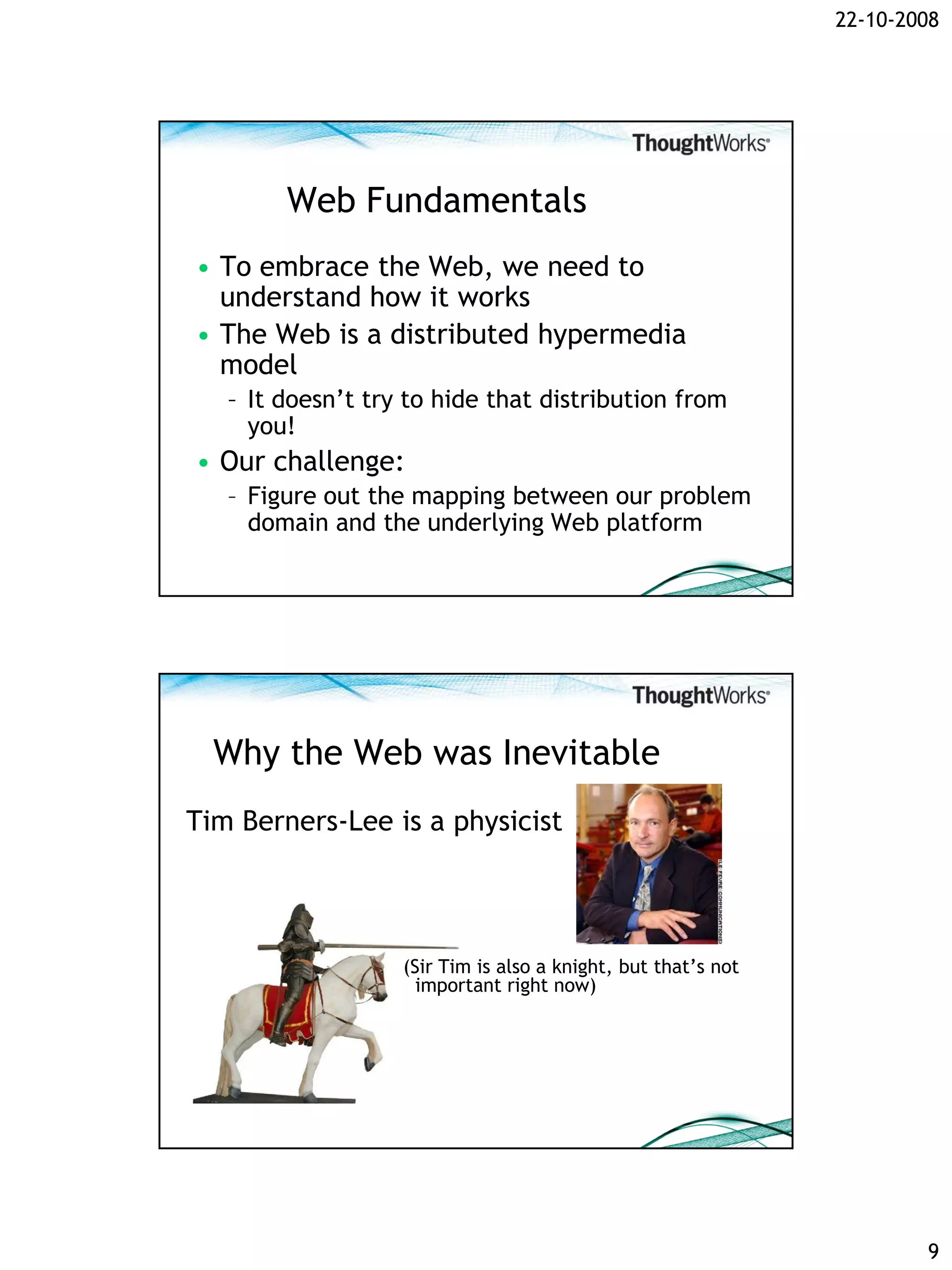 22-10-2008




        Web Fundamentals
• To embrace the Web, we need to
  understand how it works
• The Web is a distributed hypermedia
  model
   – It doesn’t try to hide that distribution from
     you!
• Our challenge:
   – Figure out the mapping between our problem
     domain and the underlying Web platform




  Why the Web was Inevitable
Tim Berners-Lee is a physicist




                   (Sir Tim is also a knight, but that’s not
                     important right now)




                                                                       9
 