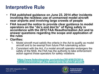 Federal Aviation
Administration
FAA UAS Integration Office
April 29, 2015
12
www.faa.gov/uas
• FAA published guidance on June 23, 2014 after incidents
involving the reckless use of unmanned model aircraft
near airports and involving large crowds of people
• FAA issued the notice to provide clear guidance to model
operators on the “do’s and don’ts” of flying safely in
accordance with the 2012 FAA Reauthorization Act and to
answer questions regarding the scope and application of
the rules
• Clarifies:
1. Model aircraft must satisfy the criteria in the Act to qualify as model
aircraft and to be exempt from future FAA rulemaking action
2. Consistent with the Act, if a model aircraft operator endangers the
safety of the NAS, the FAA has the authority to take enforcement
action against those operators for safety violations
https://www.federalregister.gov/articles/2014/06/25/2014-
14948/interpretation-of-the-special-rule-for-model-aircraft
Interpretive Rule
 