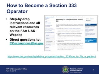Federal Aviation
Administration
FAA UAS Integration Office
April 29, 2015
7
www.faa.gov/uas
How to Become a Section 333
Operator
• Step-by-step
instructions and all
relevant resources
on the FAA UAS
Website
• Direct questions to:
333exemptions@faa.gov
http://www.faa.gov/uas/legislative_programs/section_333/how_to_file_a_petition/
 