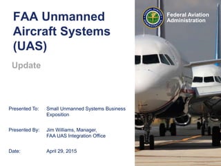Federal Aviation
Administration
Presented To: Small Unmanned Systems Business
Exposition
Presented By: Jim Williams, Manager,
FAA UAS Integration Office
Date: April 29, 2015
FAA Unmanned
Aircraft Systems
(UAS)
Update
 