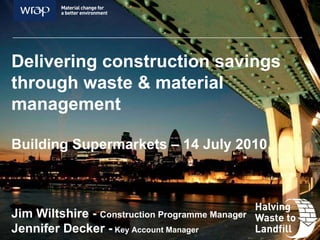 Delivering construction savings through waste & material management Building Supermarkets – 14 July 2010 Jim Wiltshire -  Construction Programme Manager  Jennifer Decker -  Key Account Manager  