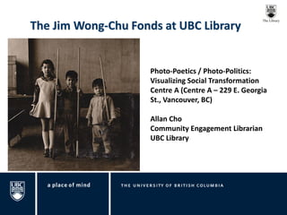The Jim Wong-Chu Fonds at UBC Library 
Photo-Poetics / Photo-Politics: Visualizing Social Transformation Centre A (Centre A – 229 E. Georgia St., Vancouver, BC) Allan Cho Community Engagement Librarian UBC Library  
