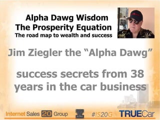The Prosperity Equation
The road map to wealth and success
Jim Ziegler the “Alpha Dawg”
success secrets from 38
years in the car business
Alpha Dawg Wisdom
 