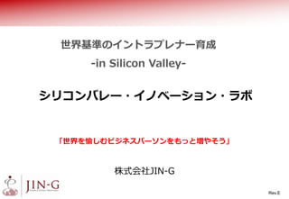 シリコンバレー・イノベーション・ラボ
株式会社JIN-G
世界基準のイントラプレナー育成
-in Silicon Valley-
「世界を愉しむビジネスパーソンをもっと増やそう」
Rev.F
 