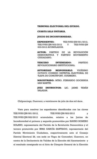 TRIBUNAL ELECTORAL DEL ESTADO.

                      CUARTA SALA UNITARIA.

                      JUICIO DE INCONFORMIDAD.

                      EXPEDIENTES:          TEE/IVSU/JIN/001/2012,
                      TEE/IVSU/JIN/002/2012    Y     TEE/IVSU/JIN
                      003/2012 ACUMULADOS.

                      ACTOR: PARTIDO DE LA                      REVOLUCIÓN
                      DEMOCRÁTICA Y PARTIDO                     MOVIMIENTO
                      CIUDADANO.

                      TERCERO      INTERESADO:                     PARTIDO
                      REVOLUCIONARIO INSTITUCIONAL.

                      AUTORIDAD    RESPONSABLE:     VIGÉSIMO
                      OCTAVO CONSEJO DISTRITAL ELECTORAL DE
                      TLAPA DE COMONFORT, GUERRERO.

                      MAGISTRADO: MTRO. FERNANDO XOCHIHUA
                      SAN MARTÍN.

                      JUEZ INSTRUCTOR:             LIC.    JAIME      TERÁN
                      SALAZAR.



    Chilpancingo, Guerrero; a veintinueve de julio de dos mil doce.


    Visto para resolver los expedientes identificados con las claves
TEE/IVSU/JIN/001/2012,             TEE/IVSU/JIN/003/2012                    y
TEE/IVSU/JIN/002/2012    acumulados,    relativo    a     los    Juicios   de
Inconformidad el primero y segundo promovidos por ISAURO ROMERO
SOLANO, representante del Partido de la Revolución Democrática y el
tercero promovido por IRMA GARCÍA SANTIAGO, representante del
Partido Movimiento Ciudadano, respectivamente ante el Consejo
Distrital Electoral 28, con sede en Tlapa de Comonfort, Guerrero, en
contra de la Declaratoria de Validez de la Elección del Ayuntamiento y
el resultado consignado en el Acta de Cómputo General de la Elección
 