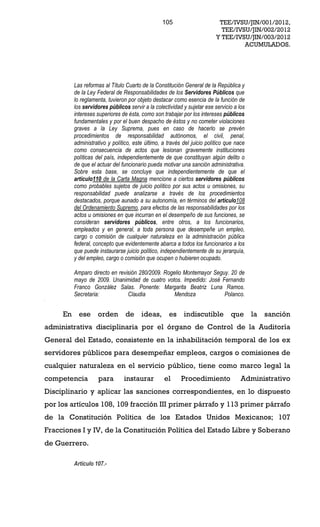 105                       TEE/IVSU/JIN/001/2012,
                                                                            TEE/IVSU/JIN/002/2012
                                                                          Y TEE/IVSU/JIN/003/2012
                                                                                   ACUMULADOS.




          Las reformas al Título Cuarto de la Constitución General de la República y
          de la Ley Federal de Responsabilidades de los Servidores Públicos que
          lo reglamenta, tuvieron por objeto destacar como esencia de la función de
          los servidores públicos servir a la colectividad y sujetar ese servicio a los
          intereses superiores de ésta, como son trabajar por los intereses públicos
          fundamentales y por el buen despacho de éstos y no cometer violaciones
          graves a la Ley Suprema, pues en caso de hacerlo se prevén
          procedimientos de responsabilidad autónomos, el civil, penal,
          administrativo y político, este último, a través del juicio político que nace
          como consecuencia de actos que lesionan gravemente instituciones
          políticas del país, independientemente de que constituyan algún delito o
          de que el actuar del funcionario pueda motivar una sanción administrativa.
          Sobre esta base, se concluye que independientemente de que el
          artículo110 de la Carta Magna mencione a ciertos servidores públicos
          como probables sujetos de juicio político por sus actos u omisiones, su
          responsabilidad puede analizarse a través de los procedimientos
          destacados, porque aunado a su autonomía, en términos del artículo108
          del Ordenamiento Supremo, para efectos de las responsabilidades por los
          actos u omisiones en que incurran en el desempeño de sus funciones, se
          consideran servidores públicos, entre otros, a los funcionarios,
          empleados y en general, a toda persona que desempeñe un empleo,
          cargo o comisión de cualquier naturaleza en la administración pública
          federal, concepto que evidentemente abarca a todos los funcionarios a los
          que puede instaurarse juicio político, independientemente de su jerarquía,
          y del empleo, cargo o comisión que ocupen o hubieren ocupado.

          Amparo directo en revisión 280/2009. Rogelio Montemayor Seguy. 20 de
          mayo de 2009. Unanimidad de cuatro votos. Impedido: José Fernando
          Franco González Salas. Ponente: Margarita Beatriz Luna Ramos.
          Secretaria:           Claudia            Mendoza            Polanco.


     En     ese orden            de ideas,          es     indiscutible que la             sanción
administrativa disciplinaria por el órgano de Control de la Auditoría
General del Estado, consistente en la inhabilitación temporal de los ex
servidores públicos para desempeñar empleos, cargos o comisiones de
cualquier naturaleza en el servicio público, tiene como marco legal la
competencia         para        instaurar         el      Procedimiento              Administrativo
Disciplinario y aplicar las sanciones correspondientes, en lo dispuesto
por los artículos 108, 109 fracción III primer párrafo y 113 primer párrafo
de la Constitución Política de los Estados Unidos Mexicanos; 107
Fracciones I y IV, de la Constitución Política del Estado Libre y Soberano
de Guerrero.

          Artículo 107.-
 