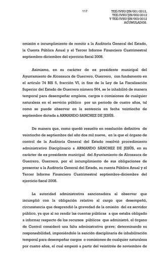 117               TEE/IVSU/JIN/001/2012,
                                                        TEE/IVSU/JIN/002/2012
                                                      Y TEE/IVSU/JIN/003/2012
                                                               ACUMULADOS.




omisión e incumplimiento de remitir a la Auditoría General del Estado,
la Cuenta Pública Anual y el Tercer Informe Financiero Cuatrimestral
septiembre-diciembre del ejercicio fiscal 2008.


     Asimismo, en su carácter de ex presidente municipal del
Ayuntamiento de Alcozauca de Guerrero, Guerrero, con fundamento en
el artículo 74 BIS 5, fracción VI, in fine de la Ley de La Fiscalización
Superior del Estado de Guerrero número 564, se le inhabilitó de manera
temporal para desempeñar empleos, cargos o comisiones de cualquier
naturaleza en el servicio público por un periodo de cuatro años, tal
como se puede observar en la sentencia en fecha veintiocho de
septiembre dictada a ARMANDO SANCHEZ DE JESÚS.


     De manera que, como quedó resuelto en resolución definitiva de
veintiocho de septiembre del año dos mil nueve, en la que el órgano de
control de la Auditoría General del Estado resolvió procedimiento
administrativo Disciplinario a ARMANDO SÁNCHEZ DE JESÚS, en su
carácter de ex presidente municipal del Ayuntamiento de Alcozauca de
Guerrero, Guerrero, por el incumplimiento de sus obligaciones de
presentar a la Auditoría General del Estado, su cuenta Pública Anual y el
Tercer Informe Financiero Cuatrimestral septiembre-diciembre del
ejercicio fiscal 2008.


     La   autoridad      administrativa    sancionadora   al   observar   que
incumplió con la obligación relativo al cargo que desempeñó,
circunstancia que desprendió la gravedad de la omisión del ex servidor
público, ya que al no rendir las cuentas públicas a que estaba obligado
a informar respecto de los recursos públicos que administró, el órgano
de Control consideró una falta administrativa grave; determinando su
responsabilidad, imponiéndole la sanción disciplinaria de inhabilitación
temporal para desempeñar cargos o comisiones de cualquier naturaleza
por cuatro años, el cual empezó a partir del veintitrés de noviembre de
 