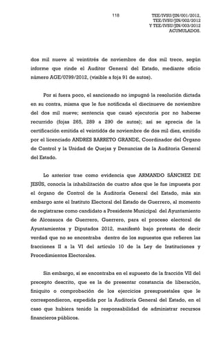 118              TEE/IVSU/JIN/001/2012,
                                                    TEE/IVSU/JIN/002/2012
                                                  Y TEE/IVSU/JIN/003/2012
                                                           ACUMULADOS.




dos mil nueve al veintitrés de noviembre de dos mil trece, según
informe que rinde el Auditor General del Estado, mediante oficio
número AGE/0799/2012, (visible a foja 91 de autos).


     Por si fuera poco, el sancionado no impugnó la resolución dictada
en su contra, misma que le fue notificada el diecinueve de noviembre
del dos mil nueve; sentencia que causó ejecutoria por no haberse
recurrido (fojas 265, 289 a 290 de autos); así se aprecia de la
certificación emitida el veintidós de noviembre de dos mil diez, emitido
por el licenciado ANDRES BARRETO GRANDE, Coordinador del Órgano
de Control y la Unidad de Quejas y Denuncias de la Auditoria General
del Estado.


     Lo anterior trae como evidencia que ARMANDO SÁNCHEZ DE
JESÚS, conocía la inhabilitación de cuatro años que le fue impuesta por
el órgano de Control de la Auditoría General del Estado, más sin
embargo ante el Instituto Electoral del Estado de Guerrero, al momento
de registrarse como candidato a Presidente Municipal del Ayuntamiento
de Alcozauca de Guerrero, Guerrero, para el proceso electoral de
Ayuntamientos y Diputados 2012, manifestó bajo protesta de decir
verdad que no se encontraba dentro de los supuestos que refieren las
fracciones II a la VI del artículo 10 de la Ley de Instituciones y
Procedimientos Electorales.


     Sin embargo, sí se encontraba en el supuesto de la fracción VII del
precepto descrito, que es la de presentar constancia de liberación,
finiquito o comprobación de los ejercicios presupuestales que le
correspondieron, expedida por la Auditoría General del Estado, en el
caso que hubiera tenido la responsabilidad de administrar recursos
financieros públicos.
 