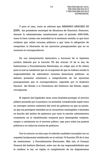 119              TEE/IVSU/JIN/001/2012,
                                                     TEE/IVSU/JIN/002/2012
                                                   Y TEE/IVSU/JIN/003/2012
                                                            ACUMULADOS.




     Y para el caso, como se advierte que ARMANDO SÁNCHEZ DE
JESÚS, fue presidente municipal de Alcozauca de Guerrero, Guerrero,
durante la administración constitucional para el periodo 2005-2008,
como lo hace constar esa autoridad en la sentencia emitida; lo que hace
evidente que utilizó recursos públicos y que tenía la obligación de
comprobar la liberación de los ejercicios presupuestales que en su
momento le correspondieron.


     De una interpretación sistemática y funcional de la hipótesis
jurídica definida por la fracción VII del artículo 10 de la Ley de
Instituciones y Procedimientos Electorales, se colige que el fin último
para el cual se estableció que en el supuesto de que se hubiera tenido la
responsabilidad de administrar recursos financieros públicos, se
debería presentar constancia o comprobación de los ejercicios
presupuestales que le correspondieron, expedida por la Auditoría
General del Estado o la Contraloría del Gobierno del Estado, según
corresponda.


     El espíritu del legislador tiene como finalidad proteger el servicio
público prestado por la persona a la sociedad, considerando aquél como
un concepto unitario autónomo del nivel de gobierno en que se preste,
ya que los principios tutelados no se encuentran restringidos o limitados
en función del ámbito de gobierno; por tanto la sanción administrativa
consistente en la inhabilitación temporal para desempeñar empleos,
cargos o comisiones en el servicio púbico, rige para todos los puestos
públicos y en todos los niveles de gobierno.


     Con lo anterior es claro que el referido candidato incumplió con un
requisito fundamental establecido en el artículo 10 fracción VII de la Ley
de instituciones   y Procedimientos Electorales. Más aún, el Consejo
General del Instituto Electoral, entre una de sus responsabilidades que
le confiere la ley, es vigilar el cumplimiento de las disposiciones
 
