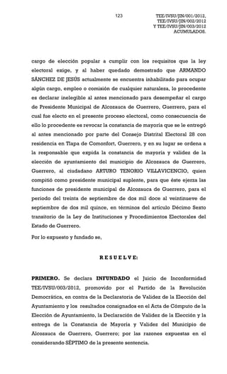 123              TEE/IVSU/JIN/001/2012,
                                                    TEE/IVSU/JIN/002/2012
                                                  Y TEE/IVSU/JIN/003/2012
                                                           ACUMULADOS.




cargo de elección popular a cumplir con los requisitos que la ley
electoral exige, y al haber quedado demostrado que ARMANDO
SÁNCHEZ DE JESÚS actualmente se encuentra inhabilitado para ocupar
algún cargo, empleo o comisión de cualquier naturaleza, lo procedente
es declarar inelegible al antes mencionado para desempeñar el cargo
de Presidente Municipal de Alcozauca de Guerrero, Guerrero, para el
cual fue electo en el presente proceso electoral, como consecuencia de
ello lo procedente es revocar la constancia de mayoría que se le entregó
al antes mencionado por parte del Consejo Distrital Electoral 28 con
residencia en Tlapa de Comonfort, Guerrero, y en su lugar se ordena a
la responsable que expida la constancia de mayoría y validez de la
elección de ayuntamiento del municipio de Alcozauca de Guerrero,
Guerrero, al ciudadano ARTURO TENORIO VILLAVICENCIO, quien
compitió como presidente municipal suplente, para que éste ejerza las
funciones de presidente municipal de Alcozauca de Guerrero, para el
periodo del treinta de septiembre de dos mil doce al veintinueve de
septiembre de dos mil quince, en términos del artículo Décimo Sexto
transitorio de la Ley de Instituciones y Procedimientos Electorales del
Estado de Guerrero.

Por lo expuesto y fundado se,


                            R E S U E L V E:



PRIMERO. Se declara INFUNDADO el Juicio de Inconformidad
TEE/IVSU/003/2012, promovido por el Partido de la Revolución
Democrática, en contra de la Declaratoria de Validez de la Elección del
Ayuntamiento y los resultados consignados en el Acta de Cómputo de la
Elección de Ayuntamiento, la Declaración de Validez de la Elección y la
entrega de la Constancia de Mayoría y Validez del Municipio de
Alcozauca de Guerrero, Guerrero; por las razones expuestas en el
considerando SÉPTIMO de la presente sentencia.
 